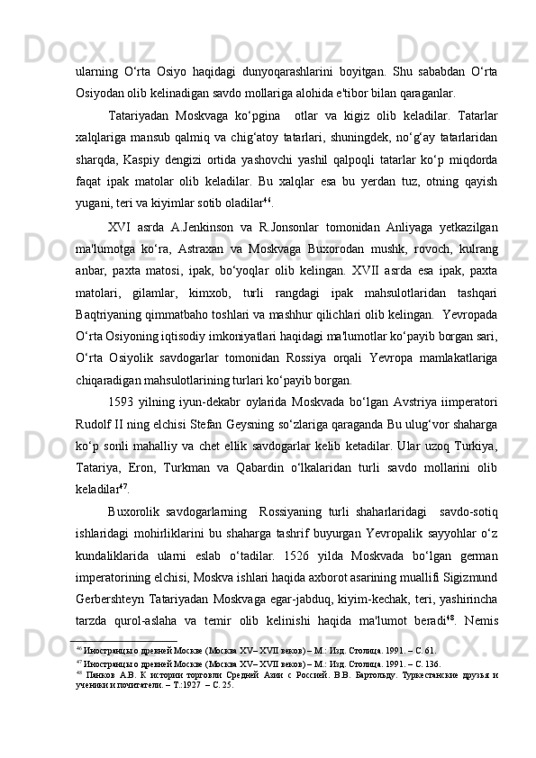    
ularning   O‘rta   Osiyo   haqidagi   dunyoqarashlarini   boyitgan.   Shu   sababdan   O‘rta
Osiyodan olib kelinadigan savdo mollariga alohida e'tibor bilan qaraganlar. 
Tatariyadan   Moskvaga   ko‘pgina     otlar   va   kigiz   olib   keladilar.   Tatarlar
xalqlariga   mansub   qalmiq   va   chig‘atoy   tatarlari,   shuningdek,   no‘g‘ay   tatarlaridan
sharqda,   Kaspiy   dengizi   ortida   yashovchi   yashil   qalpoqli   tatarlar   ko‘p   miqdorda
faqat   ipak   matolar   olib   keladilar.   Bu   xalqlar   esa   bu   yerdan   tuz,   otning   qayish
yugani, teri va kiyimlar sotib oladilar 46
. 
XVI   asrda   A.Jenkinson   va   R.Jonsonlar   tomonidan   Anliyaga   yetkazilgan
ma'lumotga   ko‘ra,   Astraxan   va   Moskvaga   Buxorodan   mushk,   rovoch,   kulrang
anbar,   paxta   matosi,   ipak,   bo‘yoqlar   olib   kelingan.   XVII   asrda   esa   ipak,   paxta
matolari,   gilamlar,   kimxob,   turli   rangdagi   ipak   mahsulotlaridan   tashqari
Baqtriyaning qimmatbaho toshlari va mashhur qilichlari olib kelingan.  Yevropada
O‘rta Osiyoning iqtisodiy imkoniyatlari haqidagi ma'lumotlar ko‘payib borgan sari,
O‘rta   Osiyolik   savdogarlar   tomonidan   Rossiya   orqali   Yevropa   mamlakatlariga
chiqaradigan mahsulotlarining turlari ko‘payib borgan.  
1593   yilning   iyun-dekabr   oylarida   Moskvada   bo‘lgan   Avstriya   iimperatori
Rudolf II ning elchisi Stefan Geysning so‘zlariga qaraganda Bu ulug‘vor shaharga
ko‘p   sonli   mahalliy   va   chet   ellik   savdogarlar   kelib   ketadilar.   Ular   uzoq   Turkiya,
Tatariya,   Eron,   Turkman   va   Qabardin   o‘lkalaridan   turli   savdo   mollarini   olib
keladilar 47
. 
Buxorolik   savdogarlarning     Rossiyaning   turli   shaharlaridagi     savdo-sotiq
ishlaridagi   mohirliklarini   bu   shaharga   tashrif   buyurgan   Yevropalik   sayyohlar   o‘z
kundaliklarida   ularni   eslab   o‘tadilar.   1526   yilda   Moskvada   bo‘lgan   german
imperatorining elchisi, Moskva ishlari haqida axborot asarining muallifi Sigizmund
Gerbershteyn   Tatariyadan   Moskvaga   egar-jabduq,   kiyim-kechak,   teri,   yashirincha
tarzda   qurol-aslaha   va   temir   olib   kelinishi   haqida   ma'lumot   beradi 48
.   Nemis
46
 Иностранцы о древней Москве (Москва XV– XVII веков) – М.: Изд. Столица. 1991. – С. 61.    
47
 Иностранцы о древней Москве (Москва XV– XVII веков) – М.: Изд. Столица. 1991. – С. 136.    
48
  Панков   А.В.   К   истории   торговли   Средней   Азии   с   Россией.   В.В.   Бартольду.   Туркестанские   друзья   и
ученики и почитатели. – Т.:1927  – С. 25.   