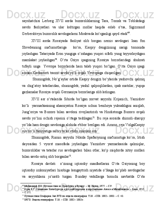    
sayohatchisi   Lerberg   XVII   asrda   buxoroliklarning   Tara,   Tomsk   va   Toblskdagi
savdo   faoliyatlari   va   ular   keltirgan   mollar   haqida   eslab   o‘tsa,   Sigizmund
Gerbershteyn buxorolik savdogarlarni Moskvada ko‘rganligi qayd etadi 49
.      
XVIII   asrda   Rossiyada   faoliyat   olib   borgan   nemis   savdogari   Ioan   fon
Shvedenning   ma'lumotlariga     ko‘ra,   Kaspiy   dengizining   narigi   tomonida
joylashgan Tatariyada Eron yungiga o‘xshagan yuqori sifatli yung tayyorlaydigan
mamlakat   joylashgan 50
.   O‘rta   Osiyo   ipagining   Rossiya   bozorlaridagi   shuhrati
tufayli   unga     Yevropa   bozorlarida   ham   talab   yuqori   bo‘lgan.   O‘rta   Osiyo   ipagi
asosan Kavkazorti tranzit savdo yo‘li orqali Yevropaga chiqarilgan. 
 Shuningdek, No‘g‘aylar ortida Kaspiy dengizi bo‘ylarida yashovchi qalmiq
va   chig‘atoy   tatarlaridan,   shuningdek,   yashil   qalpoqlilardan,   ipak   matolar,   yupqa
gazlamalar Rossiya orqali Germaniya bozorlariga olib kelingan.    
XVII   asr   o‘rtalarida   Sibirda   bo‘lgan   xorvat   sayyohi   Krijanich,   Yamishev
ko‘li     yarmarkasining   ahamiyatini   Rossiya   uchun   benihoya   yuksakligini   aniqlab,
Jung‘oriya   va   Buxoro   bilan   savdoni   rivojlantirish   va   Hindistonga   Buxoro   orqali
savdo   yo‘lini   ochish   rejasini   o‘rtaga   tashlagan 51
.   Bu   reja   asosida   shimoli-sharqiy
yo‘lda ham dengiz savdosiga alohida e'tibor berilgan edi. Ammo, reja VolgaKaspiy
suv yo‘li faoliyatiga salbiy ta'sir etishi mumkin edi.    
Shuningdek,   Rumin   sayyohi   Nikola   Spafariyning   ma'lumotiga   ko‘ra,   Irtish
dayosidan   5   vyorst   masofada   joylashgan   Yamishev   yarmarkasida   qalmiqlar,
buxoroliklar   va   tatarlar   rus   savdogarlari   bilan   otlar,   ko‘p   miqdorda   xitoy   mollari
bilan savdo-sotiq olib borganlar 52
. 
Rossiya   davlati     o‘zining   iqtisodiy   manfaatlarini   O‘rta   Osiyoning   boy
iqtisodiy   imkoniyatlari   hisobiga   kengaytrish   niyatida   o‘lkaga   ko‘plab   savdogarlar
va   sayyohlarni   jo‘natib   turgan.   Bunday   vakillarga   birinchi   navbatda   O‘rta
49
 Мейендорф Е.К. Путешествие из Оренбурга в Бухару. – М. Наука, 1975. – С.9.  
50
 Курц Б.Г. Сочинение Кильбургера о русской торговле в царствование Алексея Михайловича. – Киев. 1915.
– С.171.  
51
 Путешествия Спафария. Зап РГО по отдель этнография. Т.10. –СПб. 1882– 1883. – С. 43.  
52
 ЗРГО. Отдель этнография. Т.10. – СПб. 1882– 1883 г.   