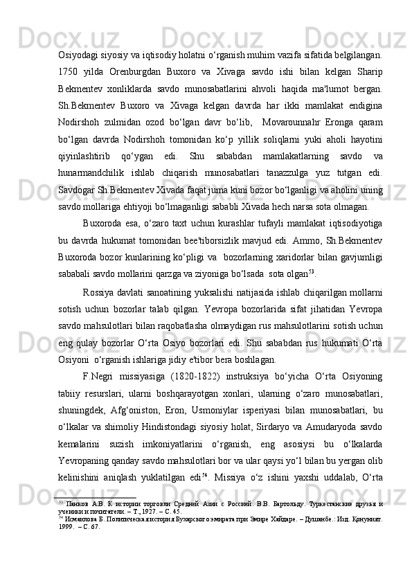 Osiyodagi siyosiy va iqtisodiy holatni o‘rganish muhim vazifa sifatida belgilangan.
1750   yilda   Orenburgdan   Buxoro   va   Xivaga   savdo   ishi   bilan   kelgan   Sharip
Bekmentev   xonliklarda   savdo   munosabatlarini   ahvoli   haqida   ma'lumot   bergan.
Sh.Bekmentev   Buxoro   va   Xivaga   kelgan   davrda   har   ikki   mamlakat   endigina
Nodirshoh   zulmidan   ozod   bo‘lgan   davr   bo‘lib,     Movarounnahr   Eronga   qaram
bo‘lgan   davrda   Nodirshoh   tomonidan   ko‘p   yillik   soliqlarni   yuki   aholi   hayotini
qiyinlashtirib   qo‘ygan   edi.   Shu   sababdan   mamlakatlarning   savdo   va
hunarmandchilik   ishlab   chiqarish   munosabatlari   tanazzulga   yuz   tutgan   edi.
Savdogar Sh.Bekmentev Xivada faqat juma kuni bozor bo‘lganligi va aholini uning
savdo mollariga ehtiyoji bo‘lmaganligi sababli Xivada hech narsa sota olmagan.   
Buxoroda   esa,   o‘zaro   taxt   uchun   kurashlar   tufayli   mamlakat   iqtisodiyotiga
bu   davrda   hukumat   tomonidan   bee'tiborsizlik   mavjud   edi.   Ammo,   Sh.Bekmentev
Buxoroda bozor  kunlarining ko‘pligi  va   bozorlarning xaridorlar  bilan gavjumligi
sababali savdo mollarini qarzga va ziyoniga bo‘lsada  sota olgan 53
. 
Rossiya davlati sanoatining yuksalishi natijasida ishlab chiqarilgan mollarni
sotish   uchun   bozorlar   talab   qilgan.   Yevropa   bozorlarida   sifat   jihatidan   Yevropa
savdo mahsulotlari bilan raqobatlasha olmaydigan rus mahsulotlarini sotish uchun
eng   qulay   bozorlar   O‘rta   Osiyo   bozorlari   edi.   Shu   sababdan   rus   hukumati   O‘rta
Osiyoni  o‘rganish ishlariga jidiy e'tibor bera boshlagan.   
F.Negri   missiyasiga   (1820-1822)   instruksiya   bo‘yicha   O‘rta   Osiyoning
tabiiy   resurslari,   ularni   boshqarayotgan   xonlari,   ularning   o‘zaro   munosabatlari,
shuningdek,   Afg‘oniston,   Eron,   Usmoniylar   isperiyasi   bilan   munosabatlari,   bu
o‘lkalar  va  shimoliy  Hindistondagi   siyosiy   holat,  Sirdaryo  va  Amudaryoda  savdo
kemalarini   suzish   imkoniyatlarini   o‘rganish,   eng   asosiysi   bu   o‘lkalarda
Yevropaning qanday savdo mahsulotlari bor va ular qaysi yo‘l bilan bu yergan olib
kelinishini   aniqlash   yuklatilgan   edi 54
.   Missiya   o‘z   ishini   yaxshi   uddalab,   O‘rta
53
  Панков   А.В.   К   истории   торговли   Средней   Азии   с   Россией.   В.В.   Бартольду.   Туркестанские   друзья   и
ученики и почитатели. – Т., 1927. – С. 45.  
54
 Исмаилова Б. Политическая история Бухарского эмирата при Эмире Хайдаре. – Душанбе.: Изд. Қонуният.
1999.  – С. 67.