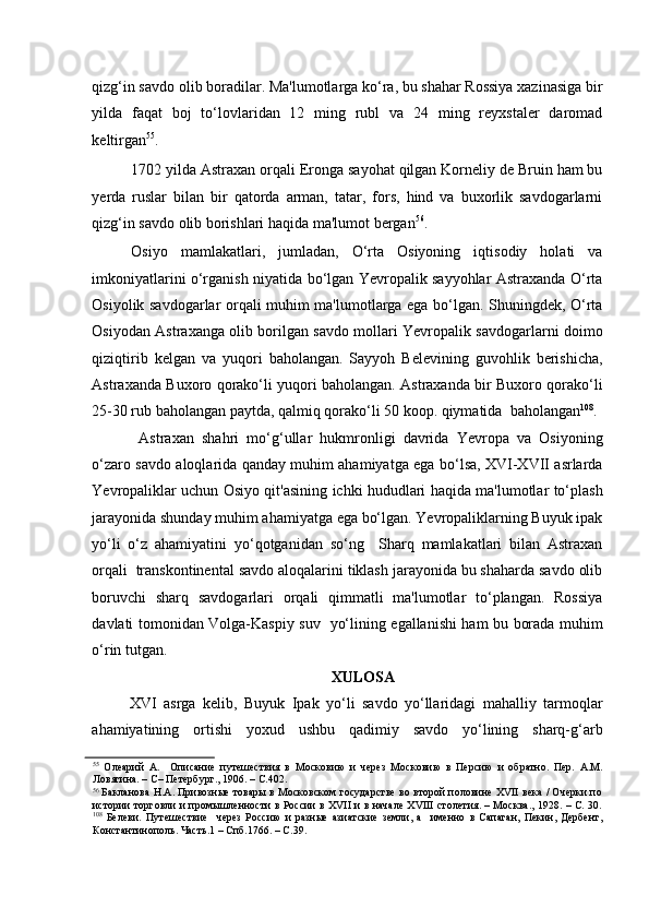    
qizg‘in savdo olib boradilar. Ma'lumotlarga ko‘ra, bu shahar Rossiya xazinasiga bir
yilda   faqat   boj   to‘lovlaridan   12   ming   rubl   va   24   ming   reyxstaler   daromad
keltirgan 55
.  
1702 yilda Astraxan orqali Eronga sayohat qilgan Korneliy de Bruin ham bu
yerda   ruslar   bilan   bir   qatorda   arman,   tatar,   fors,   hind   va   buxorlik   savdogarlarni
qizg‘in savdo olib borishlari haqida ma'lumot bergan 56
. 
Osiyo   mamlakatlari,   jumladan,   O‘rta   Osiyoning   iqtisodiy   holati   va
imkoniyatlarini o‘rganish niyatida bo‘lgan Yevropalik sayyohlar Astraxanda O‘rta
Osiyolik savdogarlar orqali muhim ma'lumotlarga ega bo‘lgan. Shuningdek, O‘rta
Osiyodan Astraxanga olib borilgan savdo mollari Yevropalik savdogarlarni doimo
qiziqtirib   kelgan   va   yuqori   baholangan.   Sayyoh   Belevining   guvohlik   berishicha,
Astraxanda Buxoro qorako‘li yuqori baholangan. Astraxanda bir Buxoro qorako‘li
25-30 rub baholangan paytda, qalmiq qorako‘li 50 koop. qiymatida  baholangan 108
. 
  Astraxan   shahri   mo‘g‘ullar   hukmronligi   davrida   Yevropa   va   Osiyoning
o‘zaro savdo aloqlarida qanday muhim ahamiyatga ega bo‘lsa, XVI-XVII asrlarda
Yevropaliklar uchun Osiyo qit'asining ichki hududlari haqida ma'lumotlar to‘plash
jarayonida shunday muhim ahamiyatga ega bo‘lgan. Yevropaliklarning Buyuk ipak
yo‘li   o‘z   ahamiyatini   yo‘qotganidan   so‘ng     Sharq   mamlakatlari   bilan   Astraxan
orqali  transkontinental savdo aloqalarini tiklash jarayonida bu shaharda savdo olib
boruvchi   sharq   savdogarlari   orqali   qimmatli   ma'lumotlar   to‘plangan.   Rossiya
davlati tomonidan Volga-Kaspiy suv   yo‘lining egallanishi ham bu borada muhim
o‘rin tutgan. 
XULOSA 
XVI   asrga   kelib,   Buyuk   Ipak   yo‘li   savdo   yo‘llaridagi   mahalliy   tarmoqlar
ahamiyatining   ortishi   yoxud   ushbu   qadimiy   savdo   yo‘lining   sharq-g‘arb
55
  Олеарий   А.     Описание   путешествия   в   Московию   и   через   Московию   в   Персию   и   обратно.   Пер.   А.М.
Ловягина. – С– Петербург., 1906. – С.402.  
56
  Бакланова Н.А. Привозные товары в Московском государстве во второй половине XVII века / Очерки по
истории торговли и промышленности в России в XVII и в начале XVIII столетия. – Москва., 1928. – С. 30.
108
  Белеви.   Путешествие     через   Россию   и   разные   азиатские   земли,   а     именно   в   Сапаган,   Пекин,   Дербент,
Константинополь. Часть.1 – Спб.1766. – С.39.   