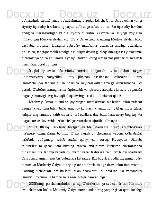 yo‘nalishida shimol-janub yo‘nalishining vujudga kelishi O‘rta Osiyo uchun yangi
siyosiy-iqtisodiy   hamkorning   paydo   bo‘lishiga   sabab   bo‘ldi.  Bu   iqtisodiy   hamkor
endigina   markazlashgan   va   o‘z   siyosiy   qudratini   Yevropa   va   Osiyoga   yoyishga
intilayotgan  Moskva   davlati  edi.  O‘rta  Osiyo  xonliklarining  Moskva  davlati   bilan
dastlabki   aloqalari   faqatgina   iqtisodiy   manfaatlar   doirasida   amalga   oshirilgan
bo‘lsa-da, tadqiqot tahlili amalga oshirilgan davrdagi aloqalarning asosiy mazmuni
diplomatiya qoidalari hamda siyosiy hamkorlikning o‘ziga xos jihatlarini ko‘rsatib
berishdan iborat bo‘lgan.  
Istiqlol   yillarida   Vatanimiz   tarixini   o‘rganish,   unda   hukm   surgan
ijtimoiysiyosiy   voqyelikni   ilmiy   jihatdan   asoslangan   xulosalarini   ilmiy
jamoatchilikka   taqdim   qilish   borasida   sa'y-harakatlar   amalga   oshirilmoqda.   Bu
borada O‘zbekistonning tashqi diplomatik va iqtisodiy aloqalari tarixini o‘rganishi
bugungi kundagi teng huquqli aloqalarning asosi bo‘lib xizmat qiladi. 
Markaziy   Osiyo   hududida   joylashgan   mamlakatlar   bir-birlari   bilan   nafaqat
geografik yaqinligi bilan, balki, umumiy ko‘p asrlik tarixi, milliy til qarindoshliligi,
xalqlarning  umumiy  kelib  chiqishi,   urf-odatlari,  dini   bilan  ham   uzviy  bog‘liq.  Va
bugun, asrlar davomida birlashtirilgan narsalarni ajratib bo‘lmaydi. 
Sovet   Ittifoqi   tarkibida   bo‘lgan   vaqtda   Markaziy   Osiyo   respublikalari
ma’muriy   chegaralarga   bo‘lindi.   O‘sha   vaqtda   bu   chegaralar   yagona   katta   davlat
tarkibida   bo‘lganligi   sabab   ancha   qulay   edi.   Biroq,   Rossiyada   Oktyabr
to‘ntarilishiga   qadar   ham   bizning   barcha   hududimiz   Turkiston   chegaralarida
birlashgan edi. tarixga yanada chuqurroq nazar tashlasak ham, biz butun Markaziy
Osiyo xalqlariga meros bir butunlikni ko‘ramiz. Biz buyuk ajdodlarimizning ijodiy
merosi va Markaziy Osiyolik keyingi avlod olimlarining ishlari bilan faxrlanamiz,
ularning   mehnatlari   o‘z   ko‘lami   bilan   odamlarni   lol   qoldiradi   va   zamonaviy
jamiyat ilm-fanining barcha sohalarini o‘ziga qamrab olgan. 
SSSRning   parchalanishidan   so‘ng   O‘zbekiston   prezidenti   Islom   Karimov
birinchilardan bo‘lib Markaziy Osiyo mamlakatlarining yaqinligi va qarindoshligi