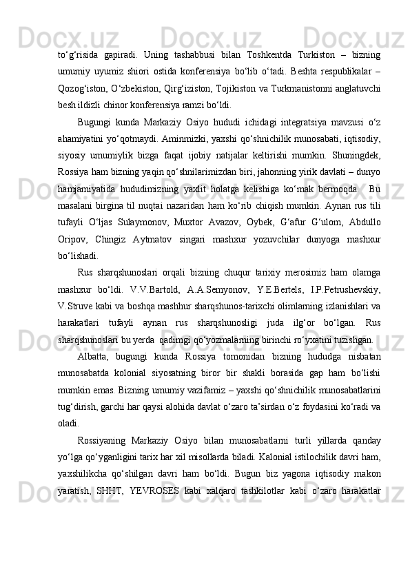    
to‘g‘risida   gapiradi.   Uning   tashabbusi   bilan   Toshkentda   Turkiston   –   bizning
umumiy   uyumiz   shiori   ostida   konferensiya   bo‘lib   o‘tadi.   Beshta   respublikalar   –
Qozog‘iston, O‘zbekiston, Qirg‘iziston, Tojikiston va Turkmanistonni anglatuvchi
besh ildizli chinor konferensiya ramzi bo‘ldi. 
Bugungi   kunda   Markaziy   Osiyo   hududi   ichidagi   integratsiya   mavzusi   o‘z
ahamiyatini  yo‘qotmaydi. Aminmizki, yaxshi  qo‘shnichilik  munosabati, iqtisodiy,
siyosiy   umumiylik   bizga   faqat   ijobiy   natijalar   keltirishi   mumkin.   Shuningdek,
Rossiya ham bizning yaqin qo‘shnilarimizdan biri, jahonning yirik davlati – dunyo
hamjamiyatida   hududimizning   yaxlit   holatga   kelishiga   ko‘mak   bermoqda.     Bu
masalani   birgina   til   nuqtai   nazaridan   ham   ko‘rib   chiqish   mumkin.   Aynan   rus   tili
tufayli   O‘ljas   Sulaymonov,   Muxtor   Avazov,   Oybek,   G‘afur   G‘ulom,   Abdullo
Oripov,   Chingiz   Aytmatov   singari   mashxur   yozuvchilar   dunyoga   mashxur
bo‘lishadi.  
Rus   sharqshunoslari   orqali   bizning   chuqur   tarixiy   merosimiz   ham   olamga
mashxur   bo‘ldi.   V.V.Bartold,   A.A.Semyonov,   Y.E.Bertels,   I.P.Petrushevskiy,
V.Struve kabi va boshqa mashhur sharqshunos-tarixchi olimlarning izlanishlari va
harakatlari   tufayli   aynan   rus   sharqshunosligi   juda   ilg‘or   bo‘lgan.   Rus
sharqshunoslari bu yerda  qadimgi qo‘yozmalarning birinchi ro‘yxatini tuzishgan. 
Albatta,   bugungi   kunda   Rossiya   tomonidan   bizning   hududga   nisbatan
munosabatda   kolonial   siyosatning   biror   bir   shakli   borasida   gap   ham   bo‘lishi
mumkin emas. Bizning umumiy vazifamiz – yaxshi qo‘shnichilik munosabatlarini
tug‘dirish, garchi har qaysi alohida davlat o‘zaro ta’sirdan o‘z foydasini ko‘radi va
oladi. 
Rossiyaning   Markaziy   Osiyo   bilan   munosabatlarni   turli   yillarda   qanday
yo‘lga qo‘yganligini tarix har xil misollarda biladi. Kalonial istilochilik davri ham,
yaxshilikcha   qo‘shilgan   davri   ham   bo‘ldi.   Bugun   biz   yagona   iqtisodiy   makon
yaratish,   SHHT,   YEVROSES   kabi   xalqaro   tashkilotlar   kabi   o‘zaro   harakatlar 