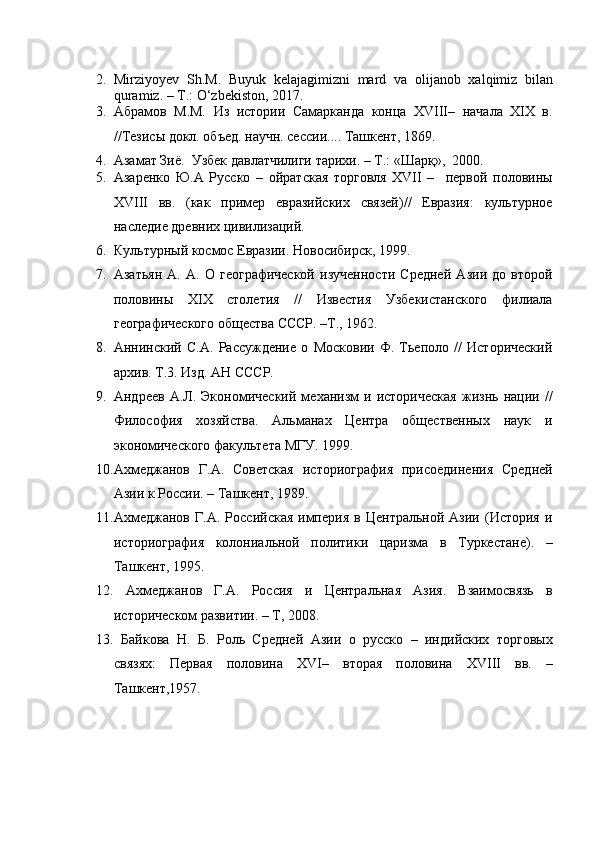 2. Mirziyoyev   Sh.M.   Buyuk   kelajagimizni   mard   va   olijanob   xalqimiz   bilan
quramiz. – T.: O‘zbekiston, 2017.
3. Абрамов   М.М.   Из   истории   Самарканда   конца   XVIII–   начала   XIX   в.
//Тезисы докл. объед. научн. сессии.... Ташкент, 1869. 
4. Азамат Зиё.  Узбек давлатчилиги тарихи. – T.: «Шaрқ»,  2000. 
5. Азаренко   Ю.А   Русско   –   ойратская   торговля   XVII   –     первой   половины
XVIII   вв.   (как   пример   евразийских   связей)//   Евразия:   культурное
наследие древних цивилизаций. 
6. Культурный космос Евразии. Новосибирск, 1999.  
7. Азатьян   А.   А.   О   географической   изученности   Средней   Азии   до   второй
половины   XIX   столетия   //   Известия   Узбекистанского   филиала
географического общества СССР. –Т., 1962. 
8. Аннинский   С.А.   Рассуждение   о   Московии   Ф.   Тьеполо   //   Исторический
архив. Т.3. Изд. АН СССР. 
9. Андреев   А.Л.   Экономический   механизм   и  историческая   жизнь   нации   //
Философия   хозяйства.   Альманах   Центра   общественных   наук   и
экономического факультета МГУ. 1999. 
10. Ахмеджанов   Г.А.   Советская   историография   присоединения   Средней
Азии к России. – Ташкент, 1989.  
11. Ахмеджанов   Г.А.   Российская   империя   в   Центральной   Азии  (История   и
историография   колониальной   политики   царизма   в   Туркестане).   –
Ташкент, 1995.  
12.   Ахмеджанов   Г.А.   Россия   и   Центральная   Азия.   Взаимосвязь   в
историческом развитии. – Т, 2008. 
13.   Байкова   Н.   Б.   Роль   Средней   Азии   о   русско   –   индийских   торговых
связях:   Первая   половина   XVI–   вторая   половина   XVIII   вв.   –
Ташкент,1957.