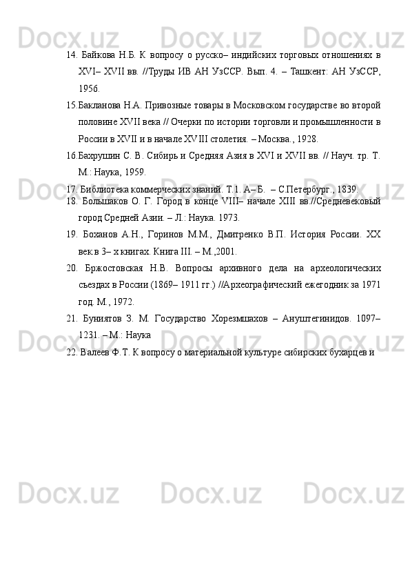    
14.   Байкова   Н.Б.   К   вопросу   о   русско–   индийских   торговых   отношениях   в
XVI–  XVII   вв.  //Труды   ИВ  АН  УзССР.  Вып.   4.  –  Ташкент:   АН  УзССР,
1956.  
15. Бакланова Н.А. Привозные товары в Московском государстве во второй
половине XVII века // Очерки по истории торговли и промышленности в
России в XVII и в начале XVIII столетия. – Москва., 1928. 
16. Бахрушин С. В. Сибирь и Средняя Азия в XVI и XVII вв. // Науч. тр. Т.
М.: Наука, 1959.  
17.  Библиотека коммерческих знаний. Т.1. А– Б.  – С.Петербург., 1839.  
18.   Большаков   О.   Г.   Город   в   конце   VIII–   начале   XIII   вв.//Средневековый
город Средней Азии. – Л.: Наука. 1973.  
19.   Боханов   А.Н.,   Горинов   М.М.,   Дмитренко   В.П.   История   России.   XX
век.в 3– х книгах. Книга III. – М.,2001. 
20.   Бржостовская   Н.В.   Вопросы   архивного   дела   на   археологических
съездах в России (1869– 1911 гг.) //Археографический ежегодник за 1971
год. M., 1972.  
21.   Буниятов   З.   М.   Государство   Хорезмшахов   –   Ануштегинидов.   1097–
1231. – М.: Наука 
22.  Валеев Ф.Т. К вопросу о материальной культуре сибирских бухарцев и 
 
 
 
    