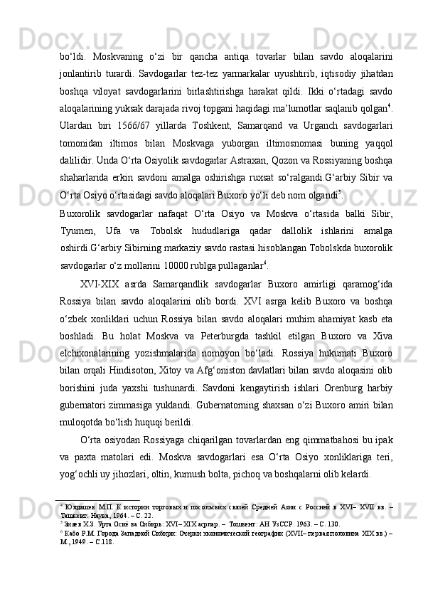    
bo‘ldi.   Moskvaning   o‘zi   bir   qancha   antiqa   tovarlar   bilan   savdo   aloqalarini
jonlantirib   turardi.   Savdogarlar   tez-tez   yarmarkalar   uyushtirib,   iqtisodiy   jihatdan
boshqa   viloyat   savdogarlarini   birlashtirishga   harakat   qildi.   Ikki   o‘rtadagi   savdo
aloqalarining yuksak darajada rivoj topgani haqidagi ma’lumotlar saqlanib qolgan 4
.
Ulardan   biri   1566/67   yillarda   Toshkent,   Samarqand   va   Urganch   savdogarlari
tomonidan   iltimos   bilan   Moskvaga   yuborgan   iltimosnomasi   buning   yaqqol
dalilidir. Unda O‘rta Osiyolik savdogarlar Astraxan, Qozon va Rossiyaning boshqa
shaharlarida   erkin   savdoni   amalga   oshirishga   ruxsat   so‘ralgandi.G‘arbiy   Sibir   va
O‘rta Osiyo o‘rtasidagi savdo aloqalari Buxoro yo‘li deb nom olgandi 5
. 
Buxorolik   savdogarlar   nafaqat   O‘rta   Osiyo   va   Moskva   o‘rtasida   balki   Sibir,
Tyumen,   Ufa   va   Tobolsk   hududlariga   qadar   dallolik   ishlarini   amalga
oshirdi.G‘arbiy Sibirning markaziy savdo rastasi hisoblangan Tobolskda buxorolik
savdogarlar o‘z mollarini 10000 rublga pullaganlar 6
.  
XVI-XIX   asrda   Samarqandlik   savdogarlar   Buxoro   amirligi   qaramog‘ida
Rossiya   bilan   savdo   aloqalarini   olib   bordi.   XVI   asrga   kelib   Buxoro   va   boshqa
o‘zbek   xonliklari   uchun   Rossiya   bilan   savdo   aloqalari   muhim   ahamiyat   kasb   eta
boshladi.   Bu   holat   Moskva   va   Peterburgda   tashkil   etilgan   Buxoro   va   Xiva
elchixonalarining   yozishmalarida   nomoyon   bo‘ladi.   Rossiya   hukumati   Buxoro
bilan orqali Hindisoton, Xitoy va Afg‘oniston davlatlari bilan savdo aloqasini olib
borishini   juda   yaxshi   tushunardi.   Savdoni   kengaytirish   ishlari   Orenburg   harbiy
gubernatori zimmasiga yuklandi. Gubernatorning shaxsan o‘zi Buxoro amiri bilan
muloqotda bo‘lish huquqi berildi.  
O‘rta osiyodan Rossiyaga  chiqarilgan tovarlardan eng qimmatbahosi  bu ipak
va   paxta   matolari   edi.   Moskva   savdogarlari   esa   O‘rta   Osiyo   xonliklariga   teri,
yog‘ochli uy jihozlari, oltin, kumush bolta, pichoq va boshqalarni olib kelardi. 
4
  Юлдашев   М.П.   К   истории   торговых   и   посольских   связей   Средней   Азии   с   Россией   в   XVI–   XVII   вв.   –
Ташкент: Наука, 1964. – С. 22.  
5
 Зияев Х.З. Урта Осиё ва Сибирь: XVI– XIX асрлар. –  Тошкент: АН УзССР. 1963. – С. 130.  
6
 Кабо P.M. Города Западной Сибири: Очерки экономической географии (XVII– первая половина ХIХ вв.) –
М., 1949. – С.118.   