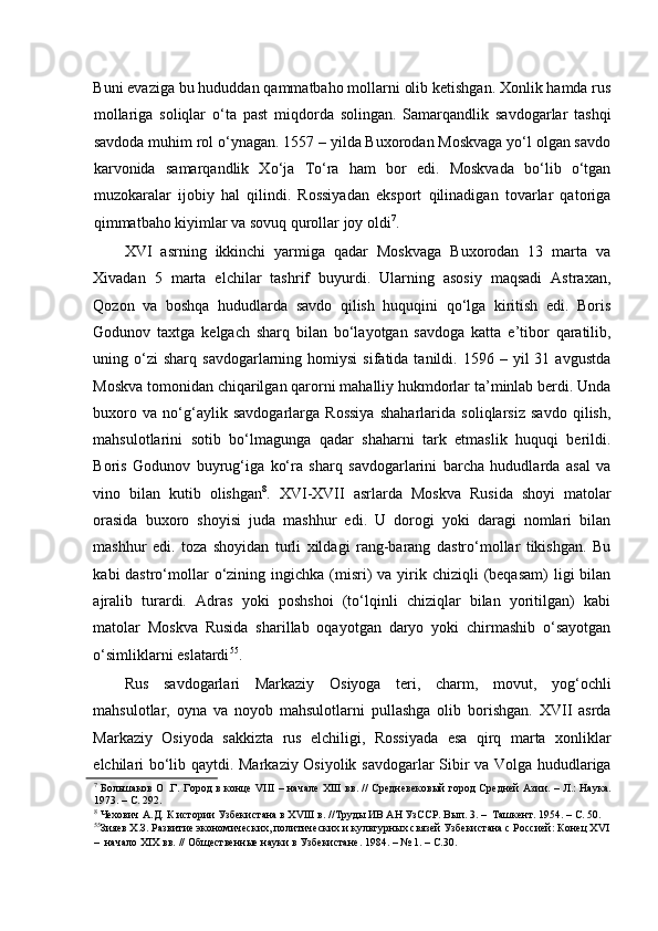    
Buni evaziga bu hududdan qammatbaho mollarni olib ketishgan. Xonlik hamda rus
mollariga   soliqlar   o‘ta   past   miqdorda   solingan.   Samarqandlik   savdogarlar   tashqi
savdoda muhim rol o‘ynagan. 1557 – yilda Buxorodan Moskvaga yo‘l olgan savdo
karvonida   samarqandlik   Xo‘ja   To‘ra   ham   bor   edi.   Moskvada   bo‘lib   o‘tgan
muzokaralar   ijobiy   hal   qilindi.   Rossiyadan   eksport   qilinadigan   tovarlar   qatoriga
qimmatbaho kiyimlar va sovuq qurollar joy oldi 7
.  
XVI   asrning   ikkinchi   yarmiga   qadar   Moskvaga   Buxorodan   13   marta   va
Xivadan   5   marta   elchilar   tashrif   buyurdi.   Ularning   asosiy   maqsadi   Astraxan,
Qozon   va   boshqa   hududlarda   savdo   qilish   huquqini   qo‘lga   kiritish   edi.   Boris
Godunov   taxtga   kelgach   sharq   bilan   bo‘layotgan   savdoga   katta   e’tibor   qaratilib,
uning  o‘zi  sharq   savdogarlarning  homiysi   sifatida  tanildi.  1596  –  yil   31  avgustda
Moskva tomonidan chiqarilgan qarorni mahalliy hukmdorlar ta’minlab berdi. Unda
buxoro   va   no‘g‘aylik   savdogarlarga   Rossiya   shaharlarida   soliqlarsiz   savdo   qilish,
mahsulotlarini   sotib   bo‘lmagunga   qadar   shaharni   tark   etmaslik   huquqi   berildi.
Boris   Godunov   buyrug‘iga   ko‘ra   sharq   savdogarlarini   barcha   hududlarda   asal   va
vino   bilan   kutib   olishgan 8
.   XVI-XVII   asrlarda   Moskva   Rusida   shoyi   matolar
orasida   buxoro   shoyisi   juda   mashhur   edi.   U   dorogi   yoki   daragi   nomlari   bilan
mashhur   edi.   toza   shoyidan   turli   xildagi   rang-barang   dastro‘mollar   tikishgan.   Bu
kabi  dastro‘mollar  o‘zining ingichka  (misri)  va  yirik  chiziqli  (beqasam)  ligi  bilan
ajralib   turardi.   Adras   yoki   poshshoi   (to‘lqinli   chiziqlar   bilan   yoritilgan)   kabi
matolar   Moskva   Rusida   sharillab   oqayotgan   daryo   yoki   chirmashib   o‘sayotgan
o‘simliklarni eslatardi 55
.  
Rus   savdogarlari   Markaziy   Osiyoga   teri,   charm,   movut,   yog‘ochli
mahsulotlar,   oyna   va   noyob   mahsulotlarni   pullashga   olib   borishgan.   XVII   asrda
Markaziy   Osiyoda   sakkizta   rus   elchiligi,   Rossiyada   esa   qirq   marta   xonliklar
elchilari bo‘lib qaytdi. Markaziy Osiyolik savdogarlar Sibir va Volga hududlariga
7
  Большаков О .Г. Город в конце VIII – начале XIII вв. // Средневековый город Средней Азии. – Л.: Наука.
1973. – С. 292.  
8
 Чехович А.Д. К истории Узбекистана в XVIII в. //Труды ИВ АН УзССР. Вып. 3. –  Ташкент. 1954. – С. 50.  
55
Зияев Х.З. Развитие экономических, политических и культурных связей Узбекистана с Россией: Конец XVI
–  начало XIX вв. // Общественные науки в Узбекистане. 1984. – № 1. – С.30.   