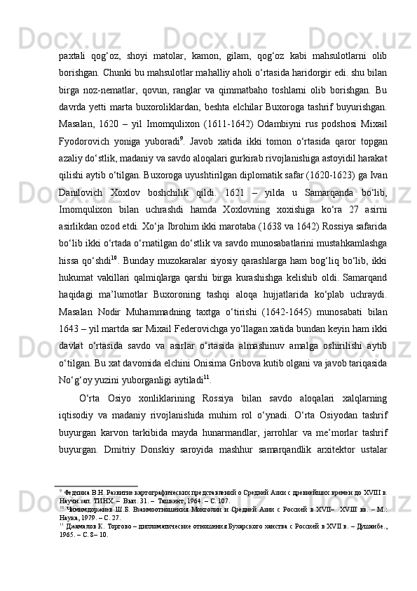paxtali   qog‘oz,   shoyi   matolar,   kamon,   gilam,   qog‘oz   kabi   mahsulotlarni   olib
borishgan. Chunki bu mahsulotlar mahalliy aholi o‘rtasida haridorgir edi. shu bilan
birga   noz-nematlar,   qovun,   ranglar   va   qimmatbaho   toshlarni   olib   borishgan.   Bu
davrda yetti   marta  buxoroliklardan,  beshta  elchilar  Buxoroga  tashrif  buyurishgan.
Masalan,   1620   –   yil   Imomqulixon   (1611-1642)   Odambiyni   rus   podshosi   Mixail
Fyodorovich   yoniga   yuboradi 9
.   Javob   xatida   ikki   tomon   o‘rtasida   qaror   topgan
azaliy do‘stlik, madaniy va savdo aloqalari gurkirab rivojlanishiga astoyidil harakat
qilishi aytib o‘tilgan. Buxoroga uyushtirilgan diplomatik safar (1620-1623) ga Ivan
Danilovich   Xoxlov   boshchilik   qildi.   1621   –   yilda   u   Samarqanda   bo‘lib,
Imomqulixon   bilan   uchrashdi   hamda   Xoxlovning   xoxishiga   ko‘ra   27   asirni
asirlikdan ozod etdi. Xo‘ja Ibrohim ikki marotaba (1638 va 1642) Rossiya safarida
bo‘lib ikki o‘rtada o‘rnatilgan do‘stlik va savdo munosabatlarini mustahkamlashga
hissa   qo‘shdi 10
.   Bunday   muzokaralar   siyosiy   qarashlarga   ham   bog‘liq   bo‘lib,   ikki
hukumat   vakillari   qalmiqlarga   qarshi   birga   kurashishga   kelishib   oldi.   Samarqand
haqidagi   ma’lumotlar   Buxoroning   tashqi   aloqa   hujjatlarida   ko‘plab   uchraydi.
Masalan   Nodir   Muhammadning   taxtga   o‘tirishi   (1642-1645)   munosabati   bilan
1643 – yil martda sar Mixail Federovichga yo‘llagan xatida bundan keyin ham ikki
davlat   o‘rtasida   savdo   va   asirlar   o‘rtasida   almashinuv   amalga   oshirilishi   aytib
o‘tilgan. Bu xat davomida elchini Onisima Gribova kutib olgani va javob tariqasida
No‘g‘oy yuzini yuborganligi aytiladi 11
.  
O‘rta   Osiyo   xonliklarining   Rossiya   bilan   savdo   aloqalari   xalqlarning
iqtisodiy   va   madaniy   rivojlanishida   muhim   rol   o‘ynadi.   O‘rta   Osiyodan   tashrif
buyurgan   karvon   tarkibida   mayda   hunarmandlar,   jarrohlar   va   me’morlar   tashrif
buyurgan.   Dmitriy   Donskiy   saroyida   mashhur   samarqandlik   arxitektor   ustalar
9
 Федчина В.Н. Развитие картографических представлений о Средней Азии с древнейших времен до XVIII в.
Научн.зап. ТИНХ. –  Вып. 31. –  Ташкент, 1964. – С. 107.  
10
  Чимимдоржиев   Ш.Б.   Взаимоотношения   Монголии   и   Средней   Азии   с   Россией   в   XVII–     XVIII   вв.   –   М.:
Наука, 1979. – С. 27.  
11
 Джамалов К. Торгово – дипломатические отношения Бухарского ханства с Россией в XVII в. – Душанбе.,
1965. – С. 8– 10.