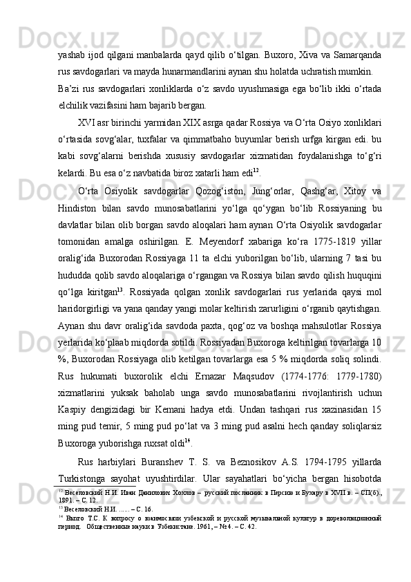 yashab ijod qilgani  manbalarda qayd qilib o‘tilgan. Buxoro, Xiva va Samarqanda
rus savdogarlari va mayda hunarmandlarini aynan shu holatda uchratish mumkin. 
Ba’zi   rus   savdogarlari   xonliklarda   o‘z   savdo   uyushmasiga   ega   bo‘lib   ikki   o‘rtada
elchilik vazifasini ham bajarib bergan.  
XVI asr birinchi yarmidan XIX asrga qadar Rossiya va O‘rta Osiyo xonliklari
o‘rtasida  sovg‘alar,  tuxfalar  va  qimmatbaho  buyumlar   berish  urfga  kirgan edi.  bu
kabi   sovg‘alarni   berishda   xususiy   savdogarlar   xizmatidan   foydalanishga   to‘g‘ri
kelardi. Bu esa o‘z navbatida biroz xatarli ham edi 12
.  
O‘rta   Osiyolik   savdogarlar   Qozog‘iston,   Jung‘orlar,   Qashg‘ar,   Xitoy   va
Hindiston   bilan   savdo   munosabatlarini   yo‘lga   qo‘ygan   bo‘lib   Rossiyaning   bu
davlatlar bilan olib borgan savdo aloqalari  ham aynan O‘rta Osiyolik savdogarlar
tomonidan   amalga   oshirilgan.   E.   Meyendorf   xabariga   ko‘ra   1775-1819   yillar
oralig‘ida   Buxorodan   Rossiyaga   11   ta   elchi   yuborilgan   bo‘lib,   ularning   7   tasi   bu
hududda qolib savdo aloqalariga o‘rgangan va Rossiya bilan savdo qilish huquqini
qo‘lga   kiritgan 13
.   Rossiyada   qolgan   xonlik   savdogarlari   rus   yerlarida   qaysi   mol
haridorgirligi va yana qanday yangi molar keltirish zarurligini o‘rganib qaytishgan.
Aynan   shu   davr   oralig‘ida   savdoda   paxta,   qog‘oz   va   boshqa   mahsulotlar   Rossiya
yerlarida ko‘plaab miqdorda sotildi. Rossiyadan Buxoroga keltirilgan tovarlarga 10
%, Buxorodan Rossiyaga olib ketilgan tovarlarga esa 5 % miqdorda soliq solindi.
Rus   hukumati   buxorolik   elchi   Ernazar   Maqsudov   (1774-1776:   1779-1780)
xizmatlarini   yuksak   baholab   unga   savdo   munosabatlarini   rivojlantirish   uchun
Kaspiy   dengizidagi   bir   Kemani   hadya   etdi.   Undan   tashqari   rus   xazinasidan   15
ming pud  temir,  5 ming pud  po‘lat  va  3 ming  pud asalni  hech  qanday  soliqlarsiz
Buxoroga yuborishga ruxsat oldi 14
.  
Rus   harbiylari   Buranshev   T.   S.   va   Beznosikov   A.S.   1794-1795   yillarda
Turkistonga   sayohat   uyushtirdilar.   Ular   sayahatlari   bo‘yicha   bergan   hisobotda
12
  Веселовский Н.И. Иван Данилович Хохлов –   русский посланник в Персию  и Бухару в XVII в. – СП(б).,
1891. – С. 12.  
13
 Веселовский Н.И. ...... – С. 16.  
14
  Вызго   Т.С.   К   вопросу   о   взаимосвязи   узбекской   и   русской   музыкальной   культур   в   дореволюционный
период.   Общественные науки в Узбекистане. 1961, – № 4. – С. 42.