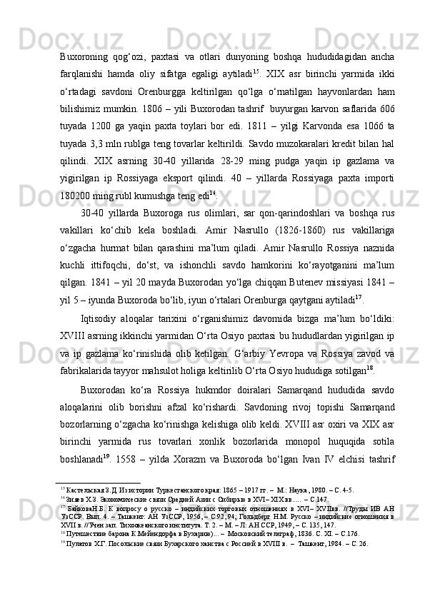 Buxoroning   qog‘ozi,   paxtasi   va   otlari   dunyoning   boshqa   hududidagidan   ancha
farqlanishi   hamda   oliy   sifatga   egaligi   aytiladi 15
.   XIX   asr   birinchi   yarmida   ikki
o‘rtadagi   savdoni   Orenburgga   keltirilgan   qo‘lga   o‘rnatilgan   hayvonlardan   ham
bilishimiz mumkin. 1806 – yili Buxorodan tashrif   buyurgan karvon saflarida 606
tuyada   1200   ga   yaqin   paxta   toylari   bor   edi.   1811   –   yilgi   Karvonda   esa   1066   ta
tuyada 3,3 mln rublga teng tovarlar keltirildi. Savdo muzokaralari kredit bilan hal
qilindi.   XIX   asrning   30-40   yillarida   28-29   ming   pudga   yaqin   ip   gazlama   va
yigirilgan   ip   Rossiyaga   eksport   qilindi.   40   –   yillarda   Rossiyaga   paxta   importi
180200 ming rubl kumushga teng edi 16
. 
30-40   yillarda   Buxoroga   rus   olimlari,   sar   qon-qarindoshlari   va   boshqa   rus
vakillari   ko‘chib   kela   boshladi.   Amir   Nasrullo   (1826-1860)   rus   vakillariga
o‘zgacha   hurmat   bilan   qarashini   ma’lum   qiladi.   Amir   Nasrullo   Rossiya   naznida
kuchli   ittifoqchi,   do‘st,   va   ishonchli   savdo   hamkorini   ko‘rayotganini   ma’lum
qilgan. 1841 – yil 20 mayda Buxorodan yo‘lga chiqqan Butenev missiyasi 1841 –
yil 5 – iyunda Buxoroda bo‘lib, iyun o‘rtalari Orenburga qaytgani aytiladi 17
.  
Iqtisodiy   aloqalar   tarixini   o‘rganishimiz   davomida   bizga   ma’lum   bo‘ldiki:
XVIII asrning ikkinchi yarmidan O‘rta Osiyo paxtasi bu hududlardan yigirilgan ip
va   ip   gazlama   ko‘rinishida   olib   ketilgan.   G‘arbiy   Yevropa   va   Rossiya   zavod   va
fabrikalarida tayyor mahsulot holiga keltirilib O‘rta Osiyo hududiga sotilgan 18
.  
Buxorodan   ko‘ra   Rossiya   hukmdor   doiralari   Samarqand   hududida   savdo
aloqalarini   olib   borishni   afzal   ko‘rishardi.   Savdoning   rivoj   topishi   Samarqand
bozorlarning o‘zgacha ko‘rinishga kelishiga olib keldi. XVIII asr oxiri va XIX asr
birinchi   yarmida   rus   tovarlari   xonlik   bozorlarida   monopol   huquqida   sotila
boshlanadi 19
.   1558   –   yilda   Xorazm   va   Buxoroda   bo‘lgan   Ivan   IV   elchisi   tashrif
15
 Кастельская З.Д. Из истории Туркестанского края: 1865 – 1917 гг. –  М.: Наука, 1980. – С. 4-5.  
16
 Зияев Х.З. Экономические связи Средней Азии с Сибирью в XVI– XIX вв.....  – С.147.  
17
  БайковаН.Б.   К   вопросу   о   русско   –   индийских   торговых   отношениях   в   XVI–   XVIIвв.   //Труды   ИВ   АН
УзССР. Вып. 4. – Ташкент: АН УзССР, 1956, – С.92, 94; Гольдберг Н.М. Русско – индийские отношения в
XVII в. //Учен.зап. Тихоокеанского института. Т. 2. – М. – Л: АН ССР, 1949, – С. 135, 147.  
18
 Путешествие барона К.Мейендорфа в Бухарию)... –  Московский телеграф, 1836. С. XI. – С.176.  
19
 Пулатов Х.Г. Посольские связи Бухарского ханства с Россией в XVIII в.  –  Ташкент, 1984. – С. 26.