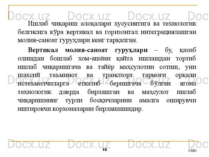 13
СMOИшлаб  чиқариш  алоқалари  хусусиятига  ва  технологик 
белгисига  кўра  вертикал  ва  горизонтал  интегра ция лашган 
молия-саноат гуруҳлари кенг тарқалган. 
Вертикал  молия-саноат  гуруҳлари  –  бу,  қазиб 
олишдан  бошлаб  хом-ашёни  қайта  ишлашдан  тортиб 
ишлаб  чиқаришгача  ва  тайёр  маҳсулотни  сотиш ,  уни 
шахсий  таъминот  ва  транспорт  тармоғи  орқали 
истеъмолчиларга  етказиб  беришгача  бўлган  ягона 
технологик  даврда  бирлашган  ва  маҳсулот  ишлаб 
чиқаришнинг  турли  босқичларини  амалга  оширувчи 
иштирокчи корхоналарни бирлашишидир .