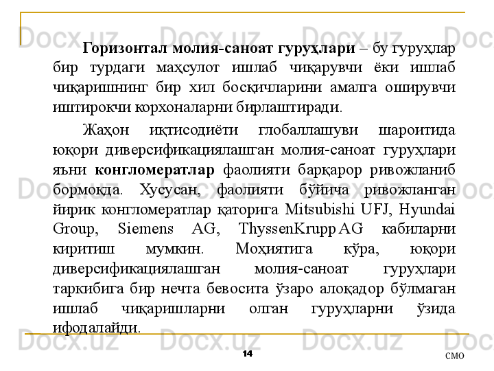 14
СMOГоризонтал молия-саноат гуруҳлари  – бу гуруҳлар 
бир  турдаги  маҳсулот  ишлаб  чиқарувчи  ёки  ишлаб 
чиқаришнинг  бир  хил  босқичларини  амалга  оширувчи 
иштирокчи корхоналарни бирлаштиради .
Жаҳон  иқтисодиёти  глобаллашуви  шароитида 
юқори  диверсификациялашган  молия-саноат  гуруҳлари 
яъни  конгломератлар   фаолияти  барқарор  ривожланиб 
бормоқда.  Хусусан,  фаолияти  бўйича  ривожланган 
йирик  конгломератлар  қаторига  Mitsubishi  UFJ,  Hyundai 
Group,  Siemens  AG,  ThyssenKrupp AG  кабиларни 
киритиш  мумкин.  Моҳиятига  кўра,  юқори 
диверсификациялашган  молия-саноат  гуруҳлари 
таркибига  бир  нечта  бевосита  ўзаро  алоқадор  бўлмаган 
ишлаб  чиқаришларни  олган  гуруҳларни  ўзида 
ифодалайди . 