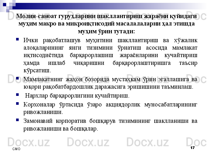 17
СMO Молия-саноат гуруҳларини шакллантириш жараёни қуйидаги 
муҳим макро ва микроиқтисодий масалалаларни ҳал этишда 
муҳим ўрин тутади:

Ички  рақобатлашув  муҳитини  шакллантириш  ва  хўжалик 
алоқаларининг  янги  тизимини  ўрнатиш  асосида  мамлакат 
иқтисодиётида  барқарорлашиш  жараёнларини  кучайтириш 
ҳамда  ишлаб  чиқаришни  барқарорлаштиришга  таъсир 
кўрсатиш.

Мамлакатнинг  жаҳон  бозорида  мустаҳкам  ўрин  эгаллашига  ва 
юқори рақобатбардошлик даражасига эришишини таъминлаш.

  Нархлар барқарорлигини кучайтириш.

Корхоналар  ўртасида  ўзаро  акциядорлик  муносабатларининг 
ривожланиши.

Замонавий  корпоратив  бошқарув  тизимининг  шаклланиши  ва 
ривожланиши ва бошқалар. 