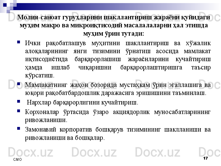 17
СMO Молия-саноат гуруҳларини шакллантириш жараёни қуйидаги 
муҳим макро ва микроиқтисодий масалалаларни ҳал этишда 
муҳим ўрин тутади:
Ички  рақобатлашув  муҳитини  шакллантириш  ва  хўжалик 
алоқаларининг  янги  тизимини  ўрнатиш  асосида  мамлакат 
иқтисодиётида  барқарорлашиш  жараёнларини  кучайтириш 
ҳамда  ишлаб  чиқаришни  барқарорлаштиришга  таъсир 
кўрсатиш.
Мамлакатнинг  жаҳон  бозорида  мустаҳкам  ўрин  эгаллашига  ва 
юқори рақобатбардошлик даражасига эришишини таъминлаш.
  Нархлар барқарорлигини кучайтириш.
Корхоналар  ўртасида  ўзаро  акциядорлик  муносабатларининг 
ривожланиши.
Замонавий  корпоратив  бошқарув  тизимининг  шаклланиши  ва 
ривожланиши ва бошқалар.