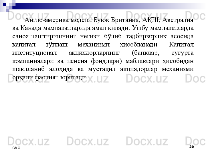 Англо-америка модели Буюк Британия, АҚШ, Австралия 
ва Канада  мамлакатларида амал қилади . Ушбу мамлакатларда 
саноатлаштиришнинг  негизи  бўлиб  тадбиркорлик  асосида 
капитал  тўплаш  механизми   ҳисобла нади.  Капитал 
институционал  акциядорларнинг  (банклар,  суғурта 
компаниялари  ва  пенсия  фондлари)  маблағлари   ҳисоби дан 
шакллан иб  алоҳида  ва  мустақил  акциядорлар   механизми 
орқали фаолият юрит а ди. 
20
СMO 