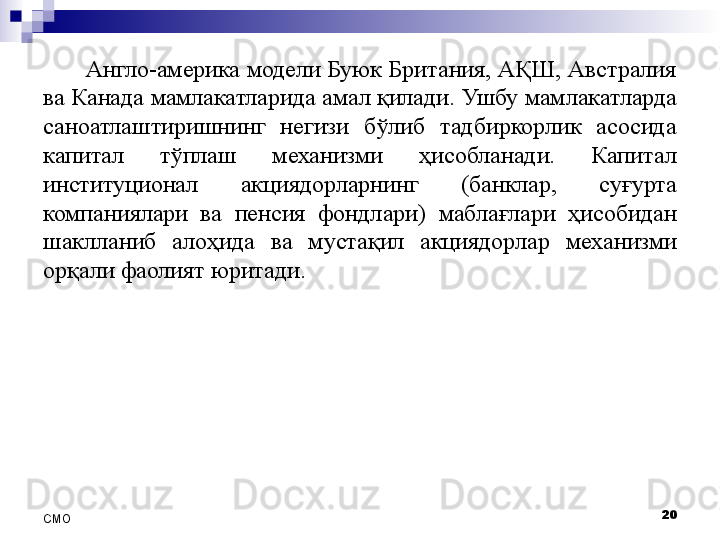 Англо-америка модели Буюк Британия, АҚШ, Австралия 
ва Канада  мамлакатларида амал қилади . Ушбу мамлакатларда 
саноатлаштиришнинг  негизи  бўлиб  тадбиркорлик  асосида 
капитал  тўплаш  механизми   ҳисобла нади.  Капитал 
институционал  акциядорларнинг  (банклар,  суғурта 
компаниялари  ва  пенсия  фондлари)  маблағлари   ҳисоби дан 
шакллан иб  алоҳида  ва  мустақил  акциядорлар   механизми 
орқали фаолият юрит а ди. 
20
СMO