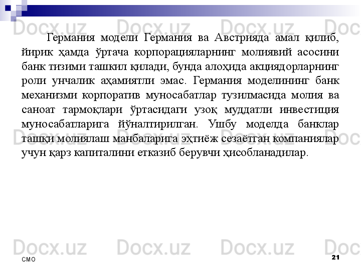 Германия  модели  Германия  ва  Австрияда  амал  қилиб, 
йирик  ҳамда  ўртача  корпорацияларнинг  молиявий  асосини 
банк тизими ташкил қилади, бунда алоҳида акциядорларнинг 
роли  унчалик  аҳамиятли  эмас.  Германия  моделининг  банк 
механизми  корпоратив  муносабатлар  тузилмасида  молия  ва 
саноат  тармоқлари  ўртасидаги  узоқ  муддатли  инвестиция 
муносабатларига  йўналтирилган.  Ушбу  моделда  банклар 
ташқи молиялаш манбаларига эҳтиёж сезаётган компаниялар 
учун қарз капиталини етказиб берувчи ҳисобланадилар. 
21
СMO 