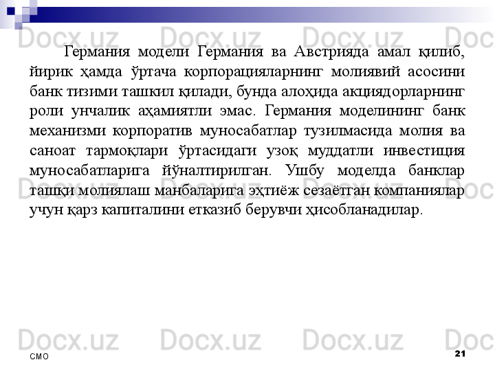 Германия  модели  Германия  ва  Австрияда  амал  қилиб, 
йирик  ҳамда  ўртача  корпорацияларнинг  молиявий  асосини 
банк тизими ташкил қилади, бунда алоҳида акциядорларнинг 
роли  унчалик  аҳамиятли  эмас.  Германия  моделининг  банк 
механизми  корпоратив  муносабатлар  тузилмасида  молия  ва 
саноат  тармоқлари  ўртасидаги  узоқ  муддатли  инвестиция 
муносабатларига  йўналтирилган.  Ушбу  моделда  банклар 
ташқи молиялаш манбаларига эҳтиёж сезаётган компаниялар 
учун қарз капиталини етказиб берувчи ҳисобланадилар. 
21
СMO