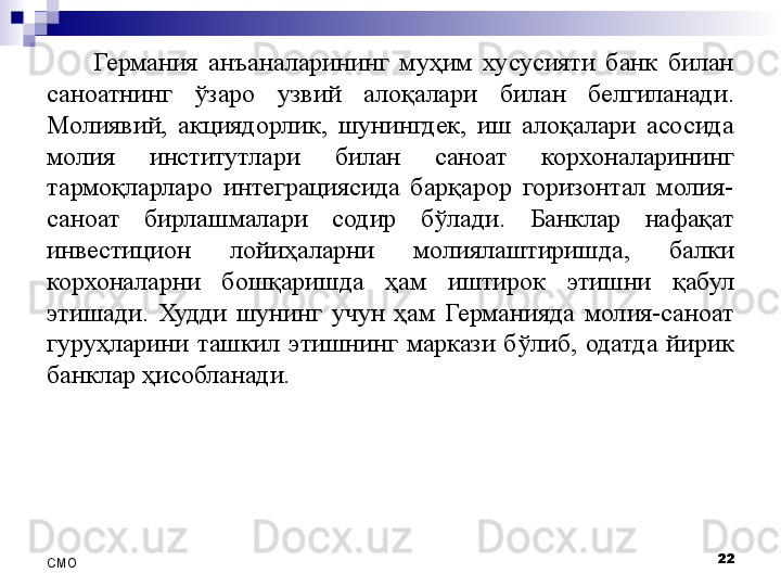 Германия  анъаналарининг  муҳим  хусусияти  банк  билан 
саноатнинг  ўзаро  узвий  алоқалари   билан  белгиланади . 
Молиявий,  акциядорлик,  шунингдек,  иш  алоқалари  асосида 
молия  институтлари  билан  саноат  корхоналарининг 
тармоқларларо  интеграциясида  барқарор  горизонтал  молия-
саноат  бирлашмалари  содир  бўлади.  Банклар  нафақат 
инвестицион  лойиҳаларни  молиялаштиришда,  балки 
корхоналарни  бошқаришда  ҳам  иштирок  этишни  қабул 
этишади.  Худди  шунинг  учун  ҳам  Германияда  молия-саноат 
гуруҳларини  ташкил  этишнинг  маркази  бўлиб,  одатда  йирик 
банклар ҳисобланади. 
22
СMO 