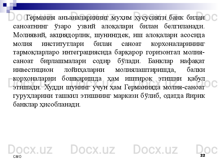 Германия  анъаналарининг  муҳим  хусусияти  банк  билан 
саноатнинг  ўзаро  узвий  алоқалари   билан  белгиланади . 
Молиявий,  акциядорлик,  шунингдек,  иш  алоқалари  асосида 
молия  институтлари  билан  саноат  корхоналарининг 
тармоқларларо  интеграциясида  барқарор  горизонтал  молия-
саноат  бирлашмалари  содир  бўлади.  Банклар  нафақат 
инвестицион  лойиҳаларни  молиялаштиришда,  балки 
корхоналарни  бошқаришда  ҳам  иштирок  этишни  қабул 
этишади.  Худди  шунинг  учун  ҳам  Германияда  молия-саноат 
гуруҳларини  ташкил  этишнинг  маркази  бўлиб,  одатда  йирик 
банклар ҳисобланади. 
22
СMO