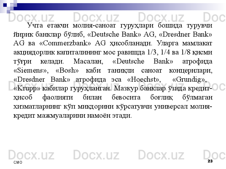 Учта  етакчи  молия-саноат  гуруҳлари  бошида  турувчи 
йирик  банклар  бўлиб,  «Deutsche  Bank»  AG,  «Dresdner  Bank» 
AG  ва  «Commerzbank»  AG  ҳисобланади.  Уларга  мамлакат 
акциядорлик капиталининг мос равишда 1/3, 1/4 ва 1/8 қисми 
тўғри  келади.  Масалан,  «Deutsche  Bank»  атрофида 
« Siemens »,  « Bosh »  каби  таниқли  саноат  концернлари, 
«Dresdner  Bank»  атрофида  эса  «Hoechst»,    «Grundig»,   
«Krupp »  кабилар гуруҳланган. Мазкур банклар ўзида кредит-
ҳисоб  фаолияти  билан  бевосита  боғлиқ  бўлмаган 
хизматларнинг  кўп  миқдорини  кўрсатувчи  универсал  молия-
кредит мажмуаларини намоён этади.
23
СMO 