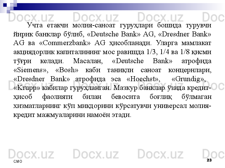 Учта  етакчи  молия-саноат  гуруҳлари  бошида  турувчи 
йирик  банклар  бўлиб,  «Deutsche  Bank»  AG,  «Dresdner  Bank» 
AG  ва  «Commerzbank»  AG  ҳисобланади.  Уларга  мамлакат 
акциядорлик капиталининг мос равишда 1/3, 1/4 ва 1/8 қисми 
тўғри  келади.  Масалан,  «Deutsche  Bank»  атрофида 
« Siemens »,  « Bosh »  каби  таниқли  саноат  концернлари, 
«Dresdner  Bank»  атрофида  эса  «Hoechst»,    «Grundig»,   
«Krupp »  кабилар гуруҳланган. Мазкур банклар ўзида кредит-
ҳисоб  фаолияти  билан  бевосита  боғлиқ  бўлмаган 
хизматларнинг  кўп  миқдорини  кўрсатувчи  универсал  молия-
кредит мажмуаларини намоён этади.
23
СMO