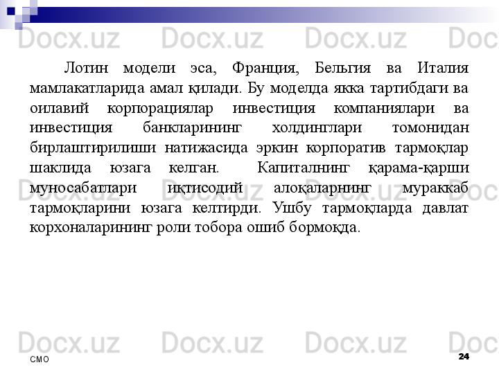 Лотин  модели  эса,  Франция,  Бельгия  ва  Италия 
мамлакатларида  амал  қилади.  Бу  моделда  якка  тартибдаги  ва 
оилавий  корпорациялар  инвестиция  компаниялари  ва 
инвестиция  банкларининг  холдинглари  томонидан 
бирлаштирилиши  натижасида  эркин  корпоратив  тармоқлар 
шаклида  юзага  келган.    Капиталнинг  қарама-қарши 
муносабатлари  иқтисодий  алоқаларнинг  мураккаб 
тармоқларини  юзага  келтирди.  Ушбу  тармоқларда  давлат 
корхоналарининг роли тобора ошиб бормоқда. 
24
СMO 