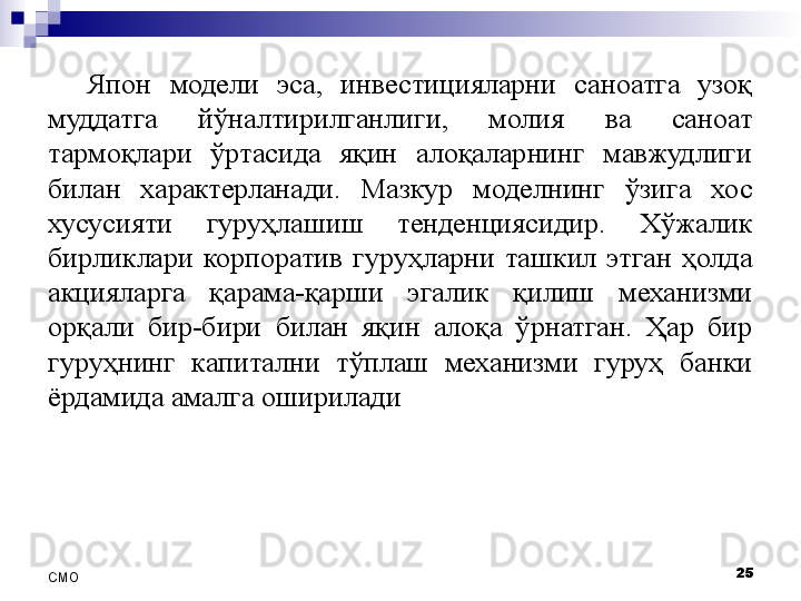 Япон  модели  эса,  инвестицияларни  саноатга  узоқ 
муддатга  йўналтирилганлиги,  молия  ва  саноат 
тармоқлари  ўртасида  яқин  алоқаларнинг  мавжудлиги 
билан  характерланади.  Мазкур  моделнинг  ўзига  хос 
хусусияти  гуруҳлашиш  тенденциясидир.  Хўжалик 
бирликлари  корпоратив  гуруҳларни  ташкил  этган  ҳолда 
акцияларга  қарама-қарши  эгалик  қилиш  механизми 
орқали  бир-бири  билан  яқин  алоқа  ўрнатган.  Ҳар  бир 
гуруҳнинг  капитални  тўплаш  механизми  гуруҳ  банки 
ёрдамида амалга оширилади
25
СMO 