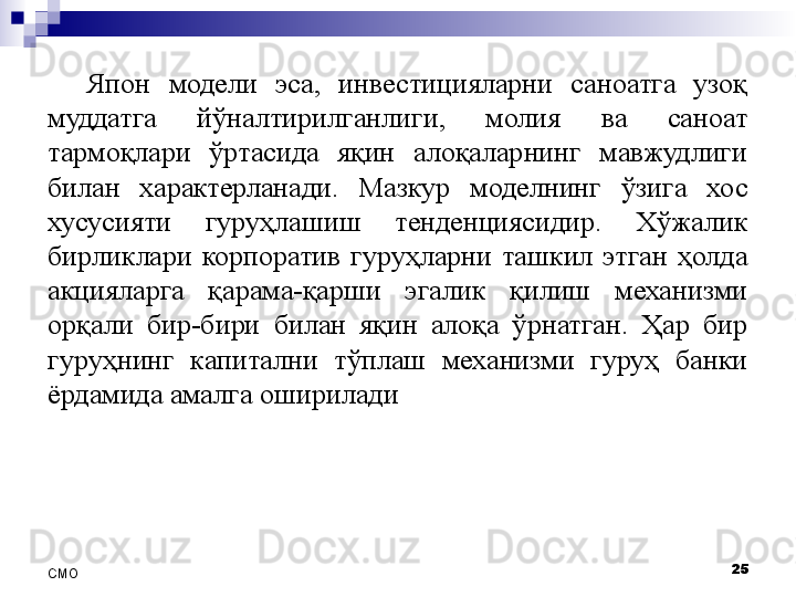 Япон  модели  эса,  инвестицияларни  саноатга  узоқ 
муддатга  йўналтирилганлиги,  молия  ва  саноат 
тармоқлари  ўртасида  яқин  алоқаларнинг  мавжудлиги 
билан  характерланади.  Мазкур  моделнинг  ўзига  хос 
хусусияти  гуруҳлашиш  тенденциясидир.  Хўжалик 
бирликлари  корпоратив  гуруҳларни  ташкил  этган  ҳолда 
акцияларга  қарама-қарши  эгалик  қилиш  механизми 
орқали  бир-бири  билан  яқин  алоқа  ўрнатган.  Ҳар  бир 
гуруҳнинг  капитални  тўплаш  механизми  гуруҳ  банки 
ёрдамида амалга оширилади
25
СMO