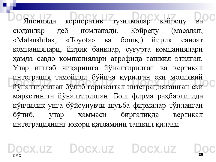 Японияда  корпоратив  тузилмалар  кэйрецу  ва 
сюданлар  деб  номланади.  Кэйрецу  (масалан, 
«Matsushita»,  « Toyota »  ва  бош қ .)  йирик  саноат 
компаниялари,  йирик  банклар,  суғурта  компаниялари 
ҳамда  савдо  компаниялари  атрофида  ташкил  этилган. 
Улар  ишлаб  чиқаришга  йўналтирилган  ва  вертикал 
интеграция  тамойили  бўйича  қурилган  ёки  молиявий 
йўналтирилган  бўлиб  горизонтал  интегра ция лашган  ёки 
маркетингга  йўналтирилган.  Бош  фирма  раҳбарлигида 
кўпчилик  унга  бўйсунувчи  ш у ъба  фирмалар  тўпланган 
бўлиб,  улар  ҳаммаси  биргаликда  вертикал 
интеграциянинг юқори қатламини ташкил қилади.
26
СMO 