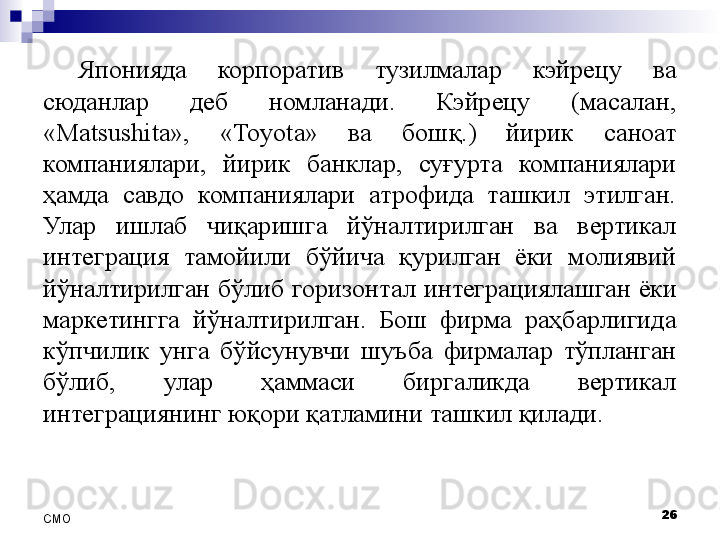 Японияда  корпоратив  тузилмалар  кэйрецу  ва 
сюданлар  деб  номланади.  Кэйрецу  (масалан, 
«Matsushita»,  « Toyota »  ва  бош қ .)  йирик  саноат 
компаниялари,  йирик  банклар,  суғурта  компаниялари 
ҳамда  савдо  компаниялари  атрофида  ташкил  этилган. 
Улар  ишлаб  чиқаришга  йўналтирилган  ва  вертикал 
интеграция  тамойили  бўйича  қурилган  ёки  молиявий 
йўналтирилган  бўлиб  горизонтал  интегра ция лашган  ёки 
маркетингга  йўналтирилган.  Бош  фирма  раҳбарлигида 
кўпчилик  унга  бўйсунувчи  ш у ъба  фирмалар  тўпланган 
бўлиб,  улар  ҳаммаси  биргаликда  вертикал 
интеграциянинг юқори қатламини ташкил қилади.
26
СMO