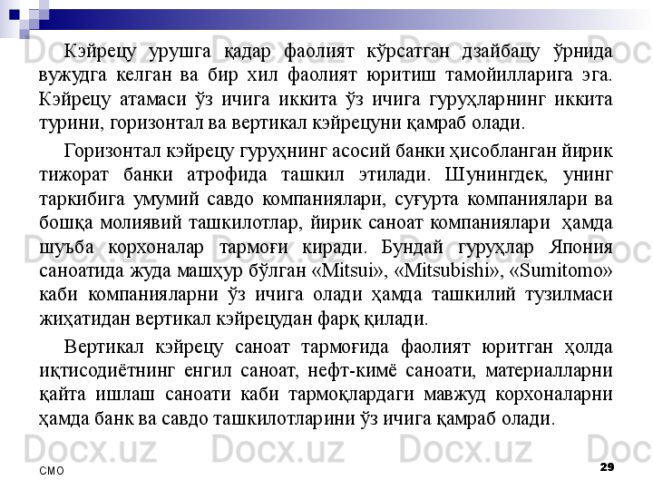 Кэйрецу  урушга  қадар  фаолият  кўрсатган  дзайбацу  ўрнида 
вужудга  келган  ва  бир  хил  фаолият  юритиш  тамойилларига  эга. 
Кэйрецу  атамаси  ўз  ичига  иккита  ўз  ичига  гуруҳларнинг  иккита 
турини, горизонтал ва вертикал кэйрецуни қамраб олади.
Горизонтал кэйрецу гуруҳнинг асосий банки ҳисобланган йирик 
тижорат  банки  атрофида  ташкил  этилади.  Шунингдек,  унинг 
таркибига  умумий  савдо  компаниялари,  суғурта  компаниялари  ва 
бошқа  молиявий  ташкилотлар,  йирик  саноат  компаниялари    ҳамда 
шуъба  корхоналар  тармоғи  киради.  Бундай  гуруҳлар  Япония 
саноатида жуда машҳур бўлган «Mitsui», «Mitsubishi», «Sumitomo» 
каби  компанияларни  ўз  ичига  олади  ҳамда  ташкилий  тузилмаси 
жиҳатидан вертикал кэйрецудан фарқ қилади. 
Вертикал  кэйрецу  саноат  тармоғида  фаолият  юритган  ҳолда 
иқтисодиётнинг  енгил  саноат,  нефт-кимё  саноати,  материалларни 
қайта  ишлаш  саноати  каби  тармоқлардаги  мавжуд  корхоналарни 
ҳамда банк ва савдо ташкилотларини ўз ичига қамраб олади.
29
СMO 