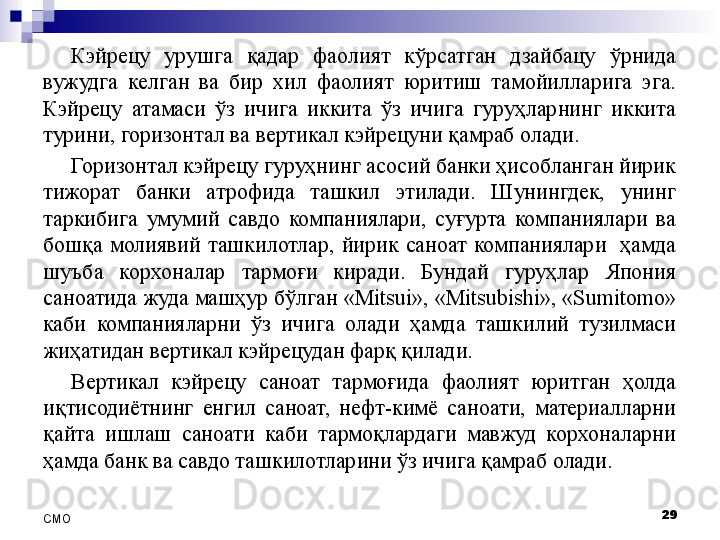 Кэйрецу  урушга  қадар  фаолият  кўрсатган  дзайбацу  ўрнида 
вужудга  келган  ва  бир  хил  фаолият  юритиш  тамойилларига  эга. 
Кэйрецу  атамаси  ўз  ичига  иккита  ўз  ичига  гуруҳларнинг  иккита 
турини, горизонтал ва вертикал кэйрецуни қамраб олади.
Горизонтал кэйрецу гуруҳнинг асосий банки ҳисобланган йирик 
тижорат  банки  атрофида  ташкил  этилади.  Шунингдек,  унинг 
таркибига  умумий  савдо  компаниялари,  суғурта  компаниялари  ва 
бошқа  молиявий  ташкилотлар,  йирик  саноат  компаниялари    ҳамда 
шуъба  корхоналар  тармоғи  киради.  Бундай  гуруҳлар  Япония 
саноатида жуда машҳур бўлган «Mitsui», «Mitsubishi», «Sumitomo» 
каби  компанияларни  ўз  ичига  олади  ҳамда  ташкилий  тузилмаси 
жиҳатидан вертикал кэйрецудан фарқ қилади. 
Вертикал  кэйрецу  саноат  тармоғида  фаолият  юритган  ҳолда 
иқтисодиётнинг  енгил  саноат,  нефт-кимё  саноати,  материалларни 
қайта  ишлаш  саноати  каби  тармоқлардаги  мавжуд  корхоналарни 
ҳамда банк ва савдо ташкилотларини ўз ичига қамраб олади.
29
СMO