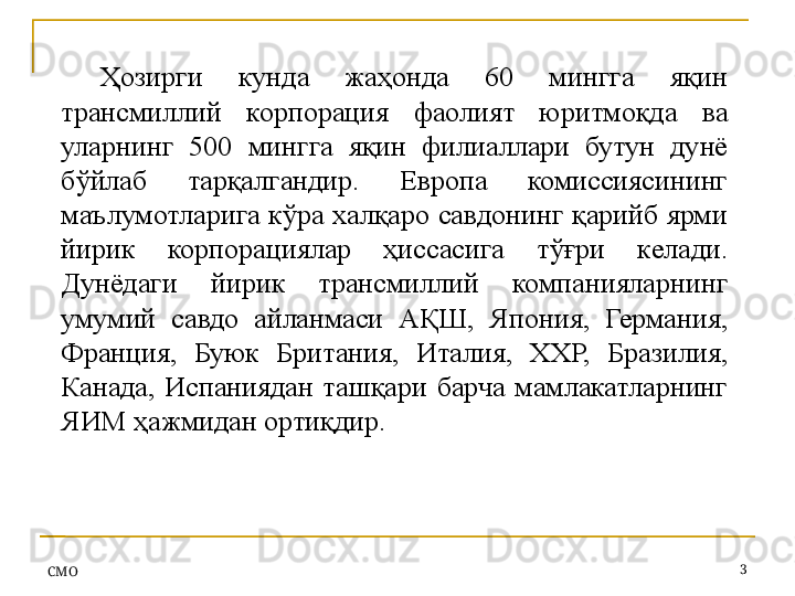Ҳозирги  кунда  жаҳонда  60  мингга  яқин 
трансмиллий  корпорация  фаолият  юритмоқда  ва 
уларнинг  500  мингга  яқин  филиаллари  бутун  дунё 
бўйлаб  тарқалгандир.  Европа  комиссиясининг 
маълумотларига кўра халқаро савдонинг қарийб ярми 
йирик  корпорациялар  ҳиссасига  тўғри  келади. 
Дунёдаги  йирик  трансмиллий  компанияларнинг 
умумий  савдо  айланмаси  АҚШ,  Япония,  Германия, 
Франция,  Буюк  Британия,  Италия,  ХХР,  Бразилия, 
Канада,  Испаниядан  ташқари  барча  мамлакатларнинг 
ЯИМ ҳажмидан ортиқдир .
СMO 3