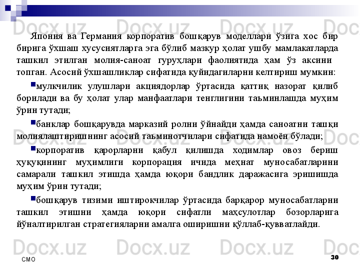 Япония  ва  Германия  корпоратив  бошқарув  моделлари  ўзига  хос  бир 
бирига  ўхшаш  хусусиятларга  эга  бўлиб  мазкур  ҳолат  ушбу  мамлакатларда 
ташкил  этилган  молия-саноат  гуруҳлари  фаолиятида  ҳам  ўз  аксини   
топган. Асосий ўхшашликлар сифатида қуйидагиларни келтириш мумкин:

мулкчилик  улушлари  акциядорлар  ўртасида  қаттиқ  назорат  қилиб 
борилади  ва  бу  ҳолат  улар  манфаатлари  тенглигини  таъминлашда  муҳим 
ўрин тутади;

банклар  бошқарувда  марказий  ролни  ўйнайди  ҳамда  саноатни  ташқи 
молиялаштиришнинг асосий таъминотчилари сифатида намоён бўлади;

корпоратив  қарорларни  қабул  қилишда  ходимлар  овоз  бериш 
ҳуқуқининг  муҳимлиги  корпорация  ичида  меҳнат  муносабатларини 
самарали  ташкил  этишда  ҳамда  юқори  бандлик  даражасига  эришишда 
муҳим ўрин тутади;

бошқарув  тизими  иштирокчилар  ўртасида  барқарор  муносабатларни 
ташкил  этишни  ҳамда  юқори  сифатли  маҳсулотлар  бозорларига 
йўналтирилган стратегияларни амалга оширишни қўллаб-қувватлайди. 
30
СMO 