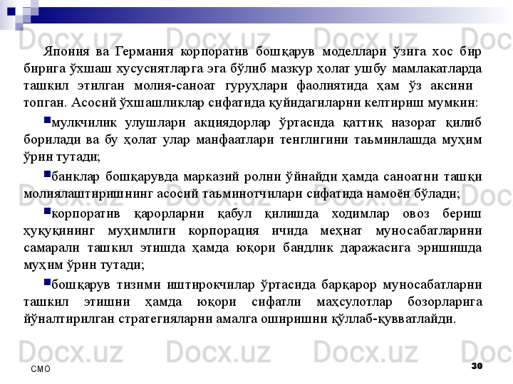 Япония  ва  Германия  корпоратив  бошқарув  моделлари  ўзига  хос  бир 
бирига  ўхшаш  хусусиятларга  эга  бўлиб  мазкур  ҳолат  ушбу  мамлакатларда 
ташкил  этилган  молия-саноат  гуруҳлари  фаолиятида  ҳам  ўз  аксини   
топган. Асосий ўхшашликлар сифатида қуйидагиларни келтириш мумкин:
мулкчилик  улушлари  акциядорлар  ўртасида  қаттиқ  назорат  қилиб 
борилади  ва  бу  ҳолат  улар  манфаатлари  тенглигини  таъминлашда  муҳим 
ўрин тутади;
банклар  бошқарувда  марказий  ролни  ўйнайди  ҳамда  саноатни  ташқи 
молиялаштиришнинг асосий таъминотчилари сифатида намоён бўлади;
корпоратив  қарорларни  қабул  қилишда  ходимлар  овоз  бериш 
ҳуқуқининг  муҳимлиги  корпорация  ичида  меҳнат  муносабатларини 
самарали  ташкил  этишда  ҳамда  юқори  бандлик  даражасига  эришишда 
муҳим ўрин тутади;
бошқарув  тизими  иштирокчилар  ўртасида  барқарор  муносабатларни 
ташкил  этишни  ҳамда  юқори  сифатли  маҳсулотлар  бозорларига 
йўналтирилган стратегияларни амалга оширишни қўллаб-қувватлайди. 
30
СMO