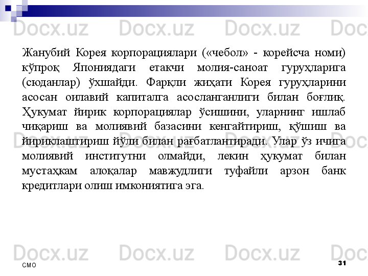 Жанубий  Корея  корпорациялари  («чебол»  -  корейсча  номи) 
кўпроқ  Япониядаги  етакчи  молия-саноат  гуруҳларига 
(сюданлар)  ўхшайди.  Фарқли  жиҳати  Корея  гуруҳларини 
асосан  оилавий  капиталга  асосланганлиги  билан  боғлиқ. 
Ҳукумат  йирик  корпорациялар  ўсишини,  уларнинг  ишлаб 
чиқариш  ва  молиявий  базасини  кенгайтириш,  қўшиш  ва 
йириклаштириш  йўли  билан  рағбатлантиради.  Улар  ўз  ичига 
молиявий  институтни  олмайди,  лекин  ҳукумат  билан 
мустаҳкам  алоқалар  мавжудлиги  туфайли  арзон  банк 
кредитлари олиш имкониятига эга .
31
СMO 