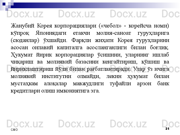 Жанубий  Корея  корпорациялари  («чебол»  -  корейсча  номи) 
кўпроқ  Япониядаги  етакчи  молия-саноат  гуруҳларига 
(сюданлар)  ўхшайди.  Фарқли  жиҳати  Корея  гуруҳларини 
асосан  оилавий  капиталга  асосланганлиги  билан  боғлиқ. 
Ҳукумат  йирик  корпорациялар  ўсишини,  уларнинг  ишлаб 
чиқариш  ва  молиявий  базасини  кенгайтириш,  қўшиш  ва 
йириклаштириш  йўли  билан  рағбатлантиради.  Улар  ўз  ичига 
молиявий  институтни  олмайди,  лекин  ҳукумат  билан 
мустаҳкам  алоқалар  мавжудлиги  туфайли  арзон  банк 
кредитлари олиш имкониятига эга .
31
СMO