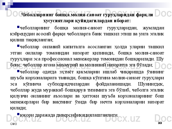 Чеболларнинг бошқа молия-саноат гуруҳларидан фарқли 
хусусиятлари қуйидагилардан иборат:
чеболларнинг  бошқа  молия-саноат  гуруҳларидан,  жумладан 
кэйрецудан асосий фарқи чеболларга банк ташкил этиш ва унга эгалик 
қилиш тақиқланган;
чеболлар  оилавий  капиталга  асосланган  ҳолда  уларни  ташкил 
этган  оилалар  томонидан  назорат  қилинади,  бошқа  молия-саноат 
гуруҳлари эса профессионал менежерлар томонидан бошқарилади. Шу 
боис, чеболлар  ягона маъмурий ва молиявий назоратга эга бўлади;
чеболлар  одатда  эҳтиёт  қисмларни  ишлаб  чиқаришда  ўзининг 
шуъба корхоналарига таянади, бошқа кўпгина молия-саноат гуруҳлари 
эса  кўпинча  субподрядчилардан  фойдаланишади.  Шунингдек, 
чеболлар жуда мураккаб бошқарув тизимига эга бўлиб, чеболга эгалик 
қилувчи  оиланинг  аъзолари  ва  ҳаттоки  шуъба  корхоналарнинг  бош 
менежерлари  бир  вақтнинг  ўзида  бир  нечта  корхоналарни  назорат 
қилади;
юқори даражада диверсификациялашганлиги.
33
СMO
