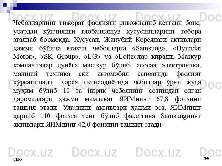 Чеболларнинг  тижорат  фаолияти  ривожланиб  кетгани  боис, 
улардан  кўпчилиги  глобаллашув  хусусиятларини  тобора 
эгаллаб  бормоқда.  Хусусан,  Жанубий  Кореядаги  активлари 
ҳажми  бўйича  етакчи  чеболларга  «Samsung»,  «Hyundai 
Motor»,  «SK  Group»,  «LG»  va  «Lotte»лар  киради.  Мазкур 
компаниялар  дунёга  машҳур  бўлиб,  асосан  электроника, 
маиший  техника  ёки  автомобил  саноатида  фаолият 
кўрсатишади.  Корея  иқтисодиётида  чеболлар  ўрни  жуда 
муҳим  бўлиб  10  та  йирик  чеболнинг  сотишдан  олган 
даромадлари  ҳажми  мамлакат  ЯИМнинг  67,8  фоизини 
ташкил  этади.  Уларнинг  активлари  ҳажми  эса,  ЯИМнинг 
қарийб  110  фоизга  тенг  бўлиб  фақатгина  Samsungнинг 
активлари ЯИМнинг 42,0 фоизини ташкил этади
34
СMO 