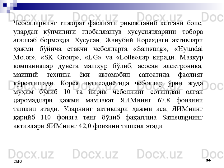 Чеболларнинг  тижорат  фаолияти  ривожланиб  кетгани  боис, 
улардан  кўпчилиги  глобаллашув  хусусиятларини  тобора 
эгаллаб  бормоқда.  Хусусан,  Жанубий  Кореядаги  активлари 
ҳажми  бўйича  етакчи  чеболларга  «Samsung»,  «Hyundai 
Motor»,  «SK  Group»,  «LG»  va  «Lotte»лар  киради.  Мазкур 
компаниялар  дунёга  машҳур  бўлиб,  асосан  электроника, 
маиший  техника  ёки  автомобил  саноатида  фаолият 
кўрсатишади.  Корея  иқтисодиётида  чеболлар  ўрни  жуда 
муҳим  бўлиб  10  та  йирик  чеболнинг  сотишдан  олган 
даромадлари  ҳажми  мамлакат  ЯИМнинг  67,8  фоизини 
ташкил  этади.  Уларнинг  активлари  ҳажми  эса,  ЯИМнинг 
қарийб  110  фоизга  тенг  бўлиб  фақатгина  Samsungнинг 
активлари ЯИМнинг 42,0 фоизини ташкил этади
34
СMO