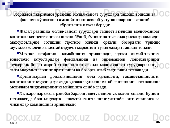 Хорижий тажрибани ўрганиш молия-саноат гуруҳлари ташкил топиши ва 
фаолият кўрсатиши амалиётининг асосий устунликларини ажратиб 
кўрсатишга имкон беради:

Жадал  равишда  молия-саноат  гуруҳлари  ташкил  этилиши  молия-саноат 
капитали концентрацияси шакли бўлиб, бунинг натижасида рисклар камаяди, 
маҳсулотларни  сотишни  прогноз  қилиш  орқали  бозордаги  ўрнини 
мустаҳкамловчи ва кенгайтирувчи маркетинг тузилмалари ташкил топади.

Меҳнат  сарфининг  камайишига  эришилади,  чунки  илмий-техника 
инқилоби  ютуқларидан  фойдаланиш  ва  инновацион  лойиҳаларнинг 
тезкорлик  билан  жорий  этилиши  натижасида  молия-саноат  гуруҳлари  ичида 
янги маҳсулотларнинг яратилиши ва бозорга олиб чиқилиши тезлашади.

Кредитлардан  фойдаланишнинг  анча  қулайлиги,  таъминланганлиги, 
капиталнинг  юқори  даражада  ҳаракат  қилиши  ва  айланишининг  тезлашиши 
молиявий чиқимларнинг камайишига олиб келади.

Халқаро даражада рақобатбардош инвестицион салоҳият ошади. Бунинг 
натижасида  бош  мақсадга  –  шахсий  капиталнинг  рентабеллиги  ошишига  ва 
чиқимлар камайишига эришилади.
35
СMO 