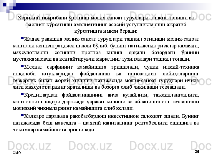 Хорижий тажрибани ўрганиш молия-саноат гуруҳлари ташкил топиши ва 
фаолият кўрсатиши амалиётининг асосий устунликларини ажратиб 
кўрсатишга имкон беради:
Жадал  равишда  молия-саноат  гуруҳлари  ташкил  этилиши  молия-саноат 
капитали концентрацияси шакли бўлиб, бунинг натижасида рисклар камаяди, 
маҳсулотларни  сотишни  прогноз  қилиш  орқали  бозордаги  ўрнини 
мустаҳкамловчи ва кенгайтирувчи маркетинг тузилмалари ташкил топади.
Меҳнат  сарфининг  камайишига  эришилади,  чунки  илмий-техника 
инқилоби  ютуқларидан  фойдаланиш  ва  инновацион  лойиҳаларнинг 
тезкорлик  билан  жорий  этилиши  натижасида  молия-саноат  гуруҳлари  ичида 
янги маҳсулотларнинг яратилиши ва бозорга олиб чиқилиши тезлашади.
Кредитлардан  фойдаланишнинг  анча  қулайлиги,  таъминланганлиги, 
капиталнинг  юқори  даражада  ҳаракат  қилиши  ва  айланишининг  тезлашиши 
молиявий чиқимларнинг камайишига олиб келади.
Халқаро даражада рақобатбардош инвестицион салоҳият ошади. Бунинг 
натижасида  бош  мақсадга  –  шахсий  капиталнинг  рентабеллиги  ошишига  ва 
чиқимлар камайишига эришилади.
35
СMO