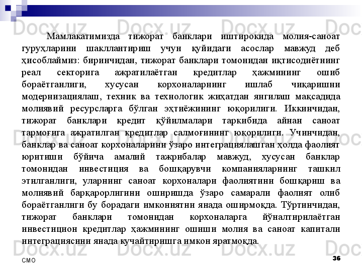 Мамлакатимизда  тижорат  банклари  иштирокида  молия-саноат 
гуруҳларини  шакллантириш  учун  қуйидаги  асослар  мавжуд  деб 
ҳисоблаймиз:  биринчидан,  тижорат  банклари  томонидан  иқтисодиётнинг 
реал  секторига  ажратилаётган  кредитлар  ҳажмининг  ошиб 
бораётганлиги,  хусусан  корхоналарнинг  ишлаб  чиқаришни 
модернизациялаш,  техник  ва  технологик  жиҳатдан  янгилаш  мақсадида 
молиявий  ресурсларга  бўлган  эҳтиёжининг  юқорилиги.  Иккинчидан, 
тижорат  банклари  кредит  қўйилмалари  таркибида  айнан  саноат 
тармоғига  ажратилган  кредитлар  салмоғининг  юқорилиги.  Учинчидан, 
банклар ва саноат корхоналарини ўзаро интеграциялашган ҳолда фаолият 
юритиши  бўйича  амалий  тажрибалар  мавжуд,  хусусан  банклар 
томонидан  инвестиция  ва  бошқарувчи  компанияларнинг  ташкил 
этилганлиги,  уларнинг  саноат  корхоналари  фаолиятини  бошқариш  ва 
молиявий  барқарорлигини  оширишда  ўзаро  самарали  фаолият  олиб 
бораётганлиги  бу  борадаги  имкониятни  янада  оширмоқда.  Тўртинчидан, 
тижорат  банклари  томонидан  корхоналарга  йўналтирилаётган 
инвестицион  кредитлар  ҳажмининг  ошиши  молия  ва  саноат  капитали 
интеграциясини янада кучайтиришга имкон яратмоқда. 
36
СMO 