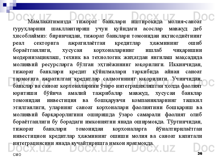 Мамлакатимизда  тижорат  банклари  иштирокида  молия-саноат 
гуруҳларини  шакллантириш  учун  қуйидаги  асослар  мавжуд  деб 
ҳисоблаймиз:  биринчидан,  тижорат  банклари  томонидан  иқтисодиётнинг 
реал  секторига  ажратилаётган  кредитлар  ҳажмининг  ошиб 
бораётганлиги,  хусусан  корхоналарнинг  ишлаб  чиқаришни 
модернизациялаш,  техник  ва  технологик  жиҳатдан  янгилаш  мақсадида 
молиявий  ресурсларга  бўлган  эҳтиёжининг  юқорилиги.  Иккинчидан, 
тижорат  банклари  кредит  қўйилмалари  таркибида  айнан  саноат 
тармоғига  ажратилган  кредитлар  салмоғининг  юқорилиги.  Учинчидан, 
банклар ва саноат корхоналарини ўзаро интеграциялашган ҳолда фаолият 
юритиши  бўйича  амалий  тажрибалар  мавжуд,  хусусан  банклар 
томонидан  инвестиция  ва  бошқарувчи  компанияларнинг  ташкил 
этилганлиги,  уларнинг  саноат  корхоналари  фаолиятини  бошқариш  ва 
молиявий  барқарорлигини  оширишда  ўзаро  самарали  фаолият  олиб 
бораётганлиги  бу  борадаги  имкониятни  янада  оширмоқда.  Тўртинчидан, 
тижорат  банклари  томонидан  корхоналарга  йўналтирилаётган 
инвестицион  кредитлар  ҳажмининг  ошиши  молия  ва  саноат  капитали 
интеграциясини янада кучайтиришга имкон яратмоқда. 
36
СMO