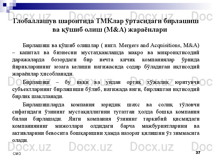 Глобаллашув шароитида ТМКлар ўртасидаги бирлашиш 
ва қўшиб олиш (M&A) жараёнлари
Бирлашиш ва қўшиб олишлар ( ингл. Mergers and Acquisitions, M&A) 
–  капитал  ва  бизнесни  мустаҳкамлашда  макро  ва  микроиқтисодий 
даражаларда  бозордаги  бир  нечта  кичик  компаниялар  ўрнида 
йирикларининг  юзага  келиши  натижасида  содир  бўладиган  иқтисодий 
жараёнлар ҳисобланади. 
Бирлашиш  –  бу  икки  ва  ундан  ортиқ  хўжалик  юритувчи 
субъектларнинг бирлашиши бўлиб, натижада янги, бирлашган иқтисодий 
бирлик шаклланади. 
Бирлашишларда  компания  юридик  шахс  ва  солиқ  тўловчи 
сифатидаги  ўзининг  мустақиллигини  тугатган  ҳолда  бошқа  компания 
билан  бирлашади.  Янги  компания  ўзининг  таркибий  қисмидаги 
компаниянинг  мижозлари  олдидаги  барча  мажбуриятларини  ва 
активларини бевосита бошқаришни ҳамда назорат қилишни ўз зиммасига 
олади.
37
СMO 