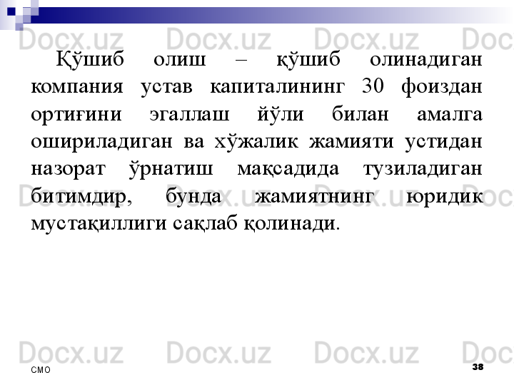 Қўшиб  олиш  –  қўшиб  олинадиган 
компания  устав  капиталининг  30  фоиздан 
ортиғини  эгаллаш  йўли  билан  амалга 
ошириладиган  ва  хўжалик  жамияти  устидан 
назорат  ўрнатиш  мақсадида  тузиладиган 
битимдир,  бунда  жамиятнинг  юридик 
мустақиллиги сақлаб қолинади.
38
СMO 