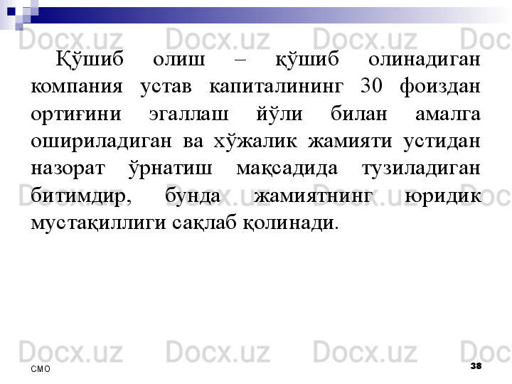 Қўшиб  олиш  –  қўшиб  олинадиган 
компания  устав  капиталининг  30  фоиздан 
ортиғини  эгаллаш  йўли  билан  амалга 
ошириладиган  ва  хўжалик  жамияти  устидан 
назорат  ўрнатиш  мақсадида  тузиладиган 
битимдир,  бунда  жамиятнинг  юридик 
мустақиллиги сақлаб қолинади.
38
СMO