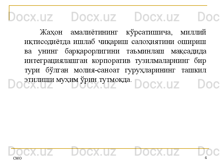 СMO 4Жаҳон  амалиётининг  кўрсатишича,  миллий 
иқтисодиётда  ишлаб  чиқариш  салоҳиятини  ошириш 
ва  унинг  барқарорлигини  таъминлаш  мақсадида 
интеграциялашган  корпоратив  тузилмаларнинг  бир 
тури  бўлган  молия-саноат  гуруҳларининг  ташкил 
этилиши муҳим ўрин тутмоқда. 