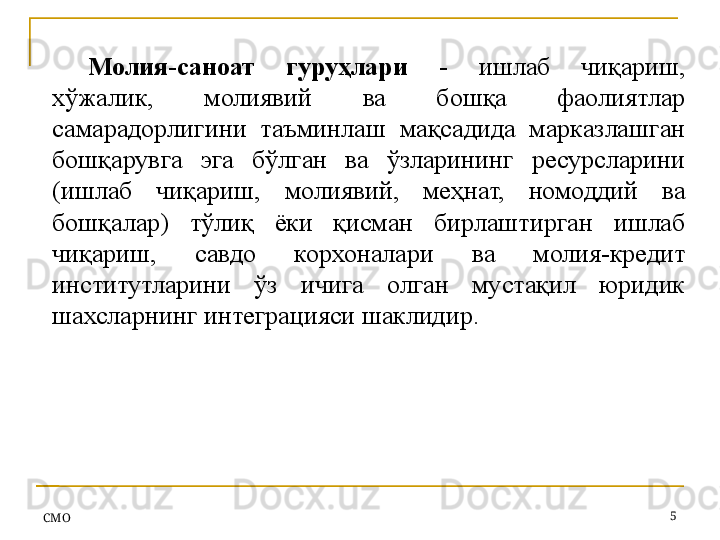 СMO 5Молия-саноат  гуруҳлари  -   ишлаб  чиқариш, 
хўжалик,  молиявий  ва  бошқа  фаолиятлар 
самарадорлигини  таъминлаш  мақсадида  марказлашган 
бошқарувга  эга  бўлган  ва  ўзларининг  ресурсларини 
(ишлаб  чиқариш,  молиявий,  меҳнат,  номоддий  ва 
бошқалар)  тўлиқ  ёки  қисман  бирлаштирган  ишлаб 
чиқариш,  савдо  корхоналари  ва  молия-кредит 
институтларини  ўз  ичига  олган  мустақил  юридик 
шахсларнинг интеграцияси шаклидир.