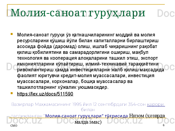 Молия -саноат г уруҳлари
Молия-саноат гуруҳи ўз қатнашчиларининг моддий ва молия 
ресурсларини қўшиш йўли билан капиталларни бирлаштириш 
асосида фойда (даромад) олиш, ишлаб чиқаришнинг рақобат 
қилиш қобилиятини ва самарадорлигини ошириш, мақбул 
технология ва кооперация алоқаларини ташкил этиш, экспорт 
имкониятларини кўпайтириш, илмий-техникавий тараққиётини 
ривожлантириш ҳамда инвестицияларни жалб қилиш мақсадида 
фаолият юритувчи кредит-молия муассасалари, инвестиция 
муассасалари, корхоналар, бошқа муассасалар ва 
ташкилотларнинг хўжалик уюшмасидир.
https://lex.uz/docs/511590  
СMO 6Вазирлар Маҳкамасининг   1995 йил 12 сентябрдаги 354-сон  қарори 
билан
тасдиқланган  “ Молия-саноат гу ру ҳ лари ”  тў ғ рисида   Низом  ( ҳозирда 
малда эмас )